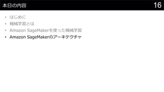 16本日の内容
• はじめに
• 機械学習とは
• Amazon SageMakerを使った機械学習
• Amazon SageMakerのアーキテクチャ
 