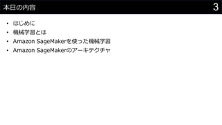 3本日の内容
• はじめに
• 機械学習とは
• Amazon SageMakerを使った機械学習
• Amazon SageMakerのアーキテクチャ
 