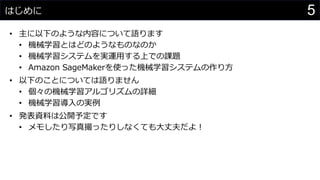 5はじめに
• 主に以下のような内容について語ります
• 機械学習とはどのようなものなのか
• 機械学習システムを実運用する上での課題
• Amazon SageMakerを使った機械学習システムの作り方
• 以下のことについては語りません
• 個々の機械学習アルゴリズムの詳細
• 機械学習導入の実例
• 発表資料は公開予定です
• メモしたり写真撮ったりしなくても大丈夫だよ！
 