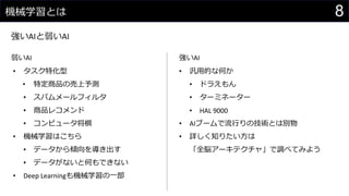 8機械学習とは
強いAIと弱いAI
弱いAI 強いAI
• タスク特化型
• 特定商品の売上予測
• スパムメールフィルタ
• 商品レコメンド
• コンピュータ将棋
• 機械学習はこちら
• データから傾向を導き出す
• データがないと何もできない
• Deep Learningも機械学習の一部
• 汎用的な何か
• ドラえもん
• ターミネーター
• HAL 9000
• AIブームで流行りの技術とは別物
• 詳しく知りたい方は
「全脳アーキテクチャ」で調べてみよう
 