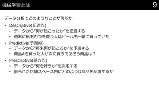 9機械学習とは
データ分析でどのようなことが可能か
• Descriptive(記述的)
• データから”何が起こったか”を把握する
• 週末に紙おむつを買う人はビールも一緒に買っていた
• Predictive(予測的)
• データから”将来何が起こるか”を予測する
• 商品Aを買った人が次に買うであろう商品は？
• Prescriptive(処方的)
• データから”何を行うか”を決定する
• 限られた店舗スペース内にどのような商品を配置するか
 
