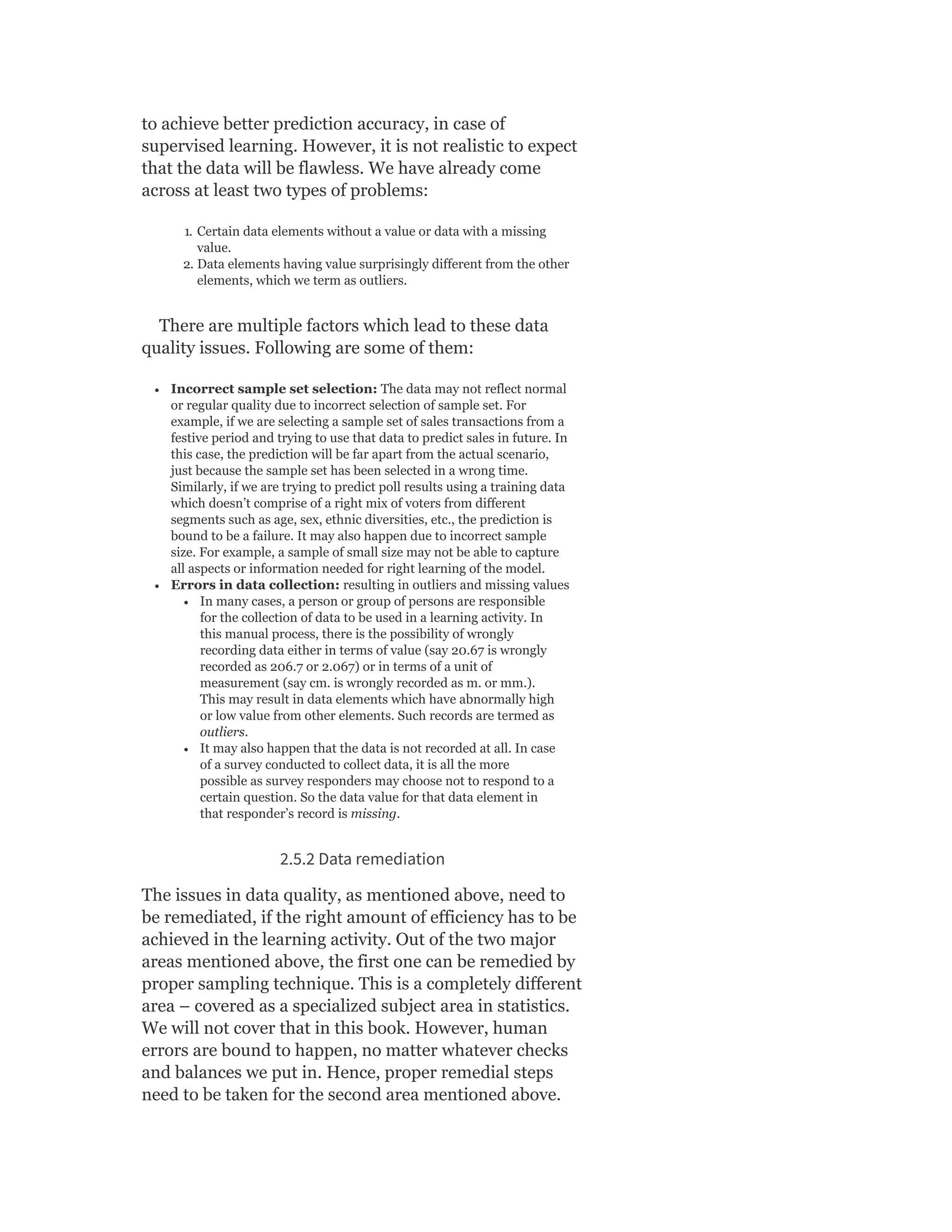 to achieve better prediction accuracy, in case of
supervised learning. However, it is not realistic to expect
that the data will be flawless. We have already come
across at least two types of problems:
1. Certain data elements without a value or data with a missing
value.
2. Data elements having value surprisingly different from the other
elements, which we term as outliers.
There are multiple factors which lead to these data
quality issues. Following are some of them:
Incorrect sample set selection: The data may not reflect normal
or regular quality due to incorrect selection of sample set. For
example, if we are selecting a sample set of sales transactions from a
festive period and trying to use that data to predict sales in future. In
this case, the prediction will be far apart from the actual scenario,
just because the sample set has been selected in a wrong time.
Similarly, if we are trying to predict poll results using a training data
which doesn’t comprise of a right mix of voters from different
segments such as age, sex, ethnic diversities, etc., the prediction is
bound to be a failure. It may also happen due to incorrect sample
size. For example, a sample of small size may not be able to capture
all aspects or information needed for right learning of the model.
Errors in data collection: resulting in outliers and missing values
In many cases, a person or group of persons are responsible
for the collection of data to be used in a learning activity. In
this manual process, there is the possibility of wrongly
recording data either in terms of value (say 20.67 is wrongly
recorded as 206.7 or 2.067) or in terms of a unit of
measurement (say cm. is wrongly recorded as m. or mm.).
This may result in data elements which have abnormally high
or low value from other elements. Such records are termed as
outliers.
It may also happen that the data is not recorded at all. In case
of a survey conducted to collect data, it is all the more
possible as survey responders may choose not to respond to a
certain question. So the data value for that data element in
that responder’s record is missing.
2.5.2 Data remediation
The issues in data quality, as mentioned above, need to
be remediated, if the right amount of efficiency has to be
achieved in the learning activity. Out of the two major
areas mentioned above, the first one can be remedied by
proper sampling technique. This is a completely different
area – covered as a specialized subject area in statistics.
We will not cover that in this book. However, human
errors are bound to happen, no matter whatever checks
and balances we put in. Hence, proper remedial steps
need to be taken for the second area mentioned above.
 