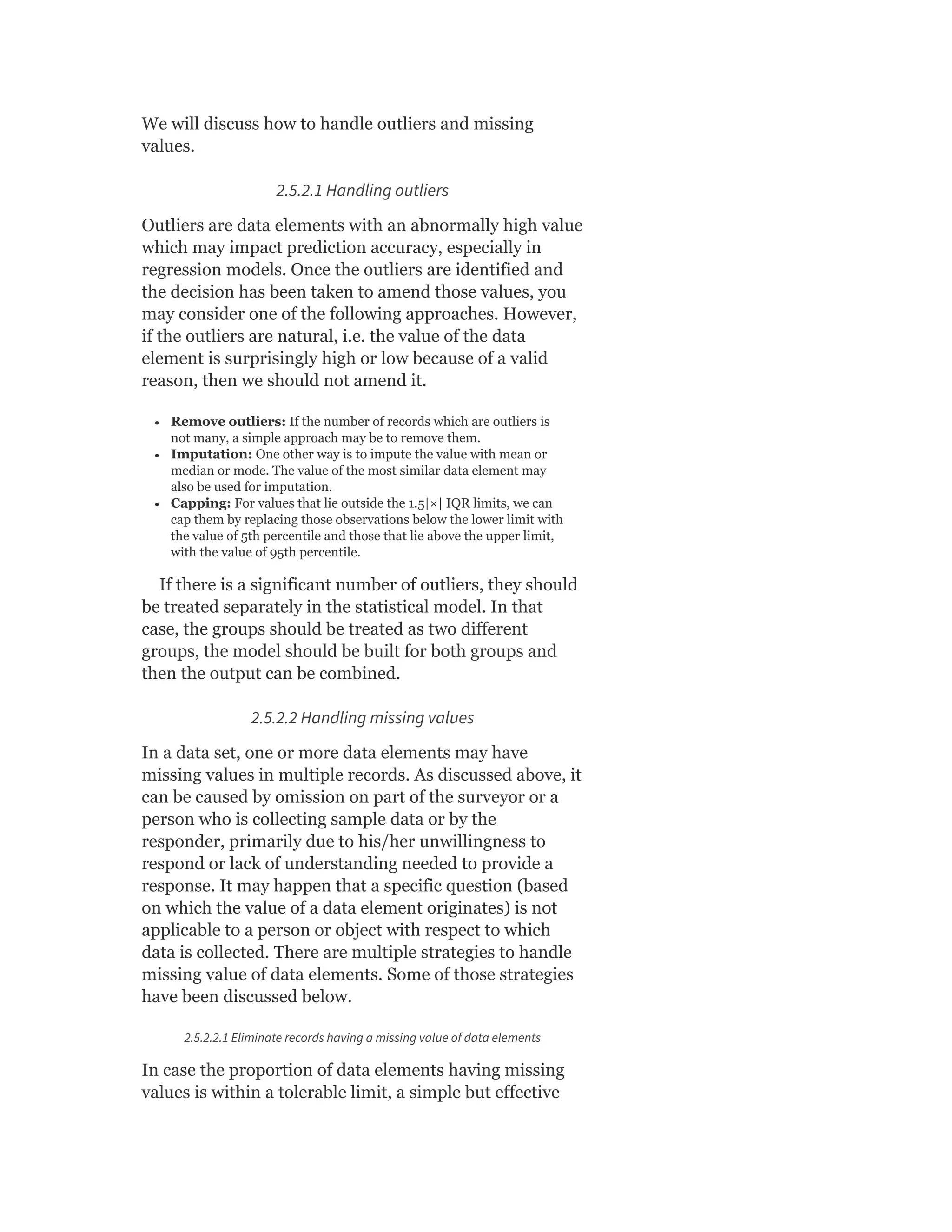 We will discuss how to handle outliers and missing
values.
2.5.2.1 Handling outliers
Outliers are data elements with an abnormally high value
which may impact prediction accuracy, especially in
regression models. Once the outliers are identified and
the decision has been taken to amend those values, you
may consider one of the following approaches. However,
if the outliers are natural, i.e. the value of the data
element is surprisingly high or low because of a valid
reason, then we should not amend it.
Remove outliers: If the number of records which are outliers is
not many, a simple approach may be to remove them.
Imputation: One other way is to impute the value with mean or
median or mode. The value of the most similar data element may
also be used for imputation.
Capping: For values that lie outside the 1.5|×| IQR limits, we can
cap them by replacing those observations below the lower limit with
the value of 5th percentile and those that lie above the upper limit,
with the value of 95th percentile.
If there is a significant number of outliers, they should
be treated separately in the statistical model. In that
case, the groups should be treated as two different
groups, the model should be built for both groups and
then the output can be combined.
2.5.2.2 Handling missing values
In a data set, one or more data elements may have
missing values in multiple records. As discussed above, it
can be caused by omission on part of the surveyor or a
person who is collecting sample data or by the
responder, primarily due to his/her unwillingness to
respond or lack of understanding needed to provide a
response. It may happen that a specific question (based
on which the value of a data element originates) is not
applicable to a person or object with respect to which
data is collected. There are multiple strategies to handle
missing value of data elements. Some of those strategies
have been discussed below.
2.5.2.2.1 Eliminate records having a missing value of data elements
In case the proportion of data elements having missing
values is within a tolerable limit, a simple but effective
 