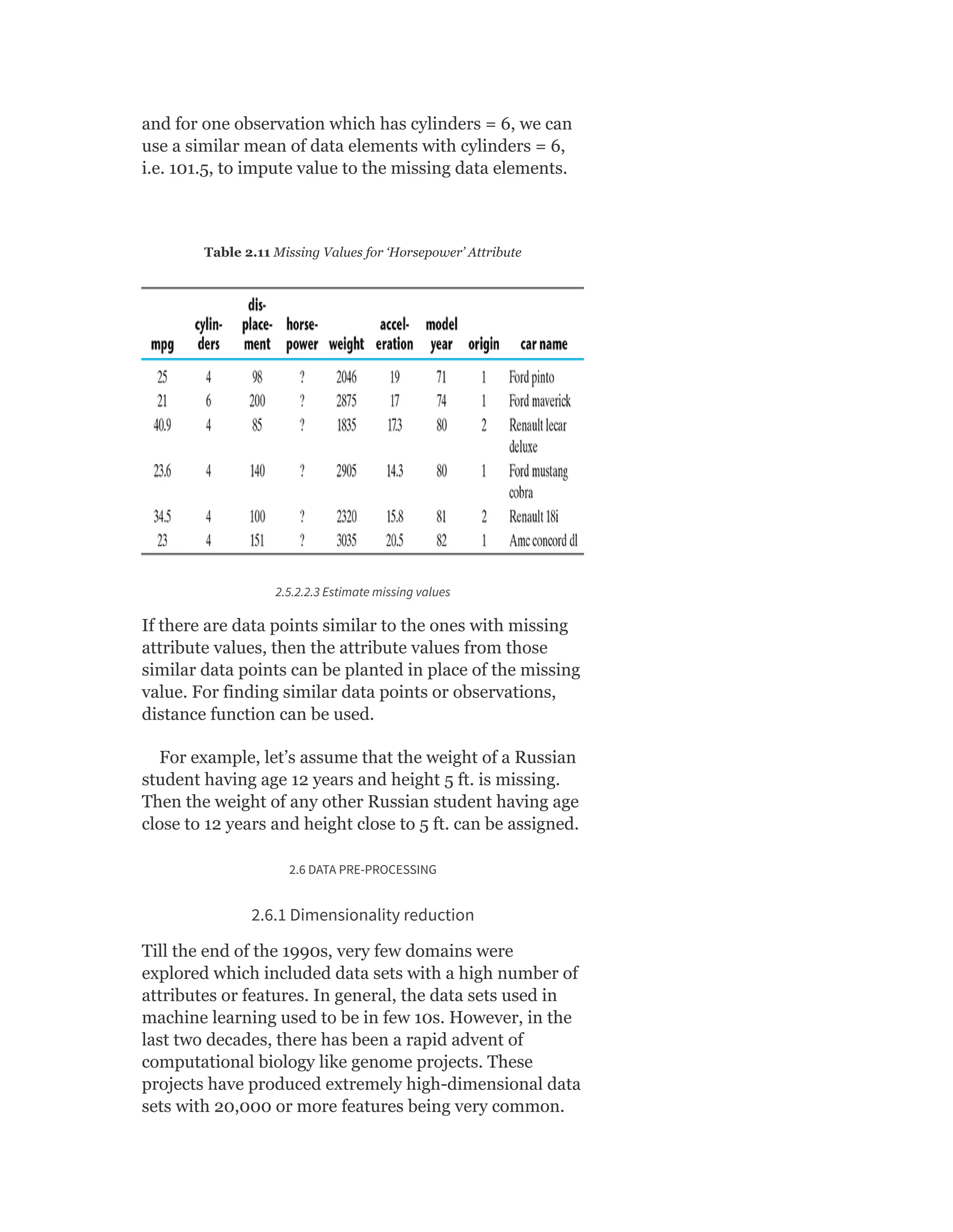 and for one observation which has cylinders = 6, we can
use a similar mean of data elements with cylinders = 6,
i.e. 101.5, to impute value to the missing data elements.
Table 2.11 Missing Values for ‘Horsepower’ Attribute
2.5.2.2.3 Estimate missing values
If there are data points similar to the ones with missing
attribute values, then the attribute values from those
similar data points can be planted in place of the missing
value. For finding similar data points or observations,
distance function can be used.
For example, let’s assume that the weight of a Russian
student having age 12 years and height 5 ft. is missing.
Then the weight of any other Russian student having age
close to 12 years and height close to 5 ft. can be assigned.
2.6 DATA PRE-PROCESSING
2.6.1 Dimensionality reduction
Till the end of the 1990s, very few domains were
explored which included data sets with a high number of
attributes or features. In general, the data sets used in
machine learning used to be in few 10s. However, in the
last two decades, there has been a rapid advent of
computational biology like genome projects. These
projects have produced extremely high-dimensional data
sets with 20,000 or more features being very common.
 
