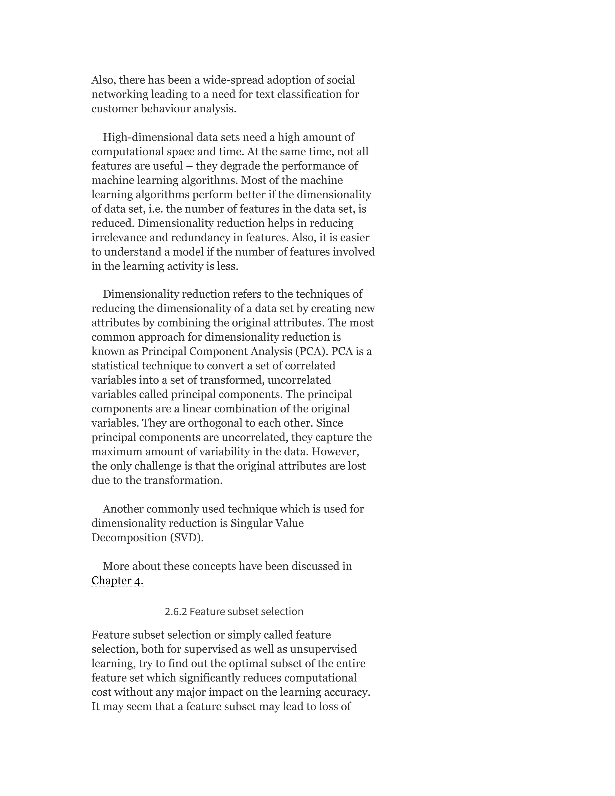 Also, there has been a wide-spread adoption of social
networking leading to a need for text classification for
customer behaviour analysis.
High-dimensional data sets need a high amount of
computational space and time. At the same time, not all
features are useful – they degrade the performance of
machine learning algorithms. Most of the machine
learning algorithms perform better if the dimensionality
of data set, i.e. the number of features in the data set, is
reduced. Dimensionality reduction helps in reducing
irrelevance and redundancy in features. Also, it is easier
to understand a model if the number of features involved
in the learning activity is less.
Dimensionality reduction refers to the techniques of
reducing the dimensionality of a data set by creating new
attributes by combining the original attributes. The most
common approach for dimensionality reduction is
known as Principal Component Analysis (PCA). PCA is a
statistical technique to convert a set of correlated
variables into a set of transformed, uncorrelated
variables called principal components. The principal
components are a linear combination of the original
variables. They are orthogonal to each other. Since
principal components are uncorrelated, they capture the
maximum amount of variability in the data. However,
the only challenge is that the original attributes are lost
due to the transformation.
Another commonly used technique which is used for
dimensionality reduction is Singular Value
Decomposition (SVD).
More about these concepts have been discussed in
Chapter 4.
2.6.2 Feature subset selection
Feature subset selection or simply called feature
selection, both for supervised as well as unsupervised
learning, try to find out the optimal subset of the entire
feature set which significantly reduces computational
cost without any major impact on the learning accuracy.
It may seem that a feature subset may lead to loss of
 