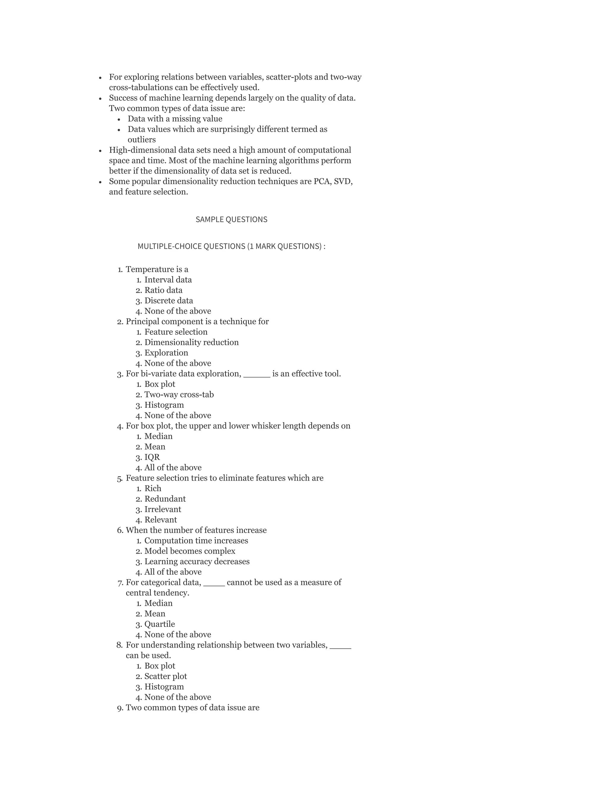For exploring relations between variables, scatter-plots and two-way
cross-tabulations can be effectively used.
Success of machine learning depends largely on the quality of data.
Two common types of data issue are:
Data with a missing value
Data values which are surprisingly different termed as
outliers
High-dimensional data sets need a high amount of computational
space and time. Most of the machine learning algorithms perform
better if the dimensionality of data set is reduced.
Some popular dimensionality reduction techniques are PCA, SVD,
and feature selection.
SAMPLE QUESTIONS
MULTIPLE-CHOICE QUESTIONS (1 MARK QUESTIONS) :
1. Temperature is a
1. Interval data
2. Ratio data
3. Discrete data
4. None of the above
2. Principal component is a technique for
1. Feature selection
2. Dimensionality reduction
3. Exploration
4. None of the above
3. For bi-variate data exploration, _____ is an effective tool.
1. Box plot
2. Two-way cross-tab
3. Histogram
4. None of the above
4. For box plot, the upper and lower whisker length depends on
1. Median
2. Mean
3. IQR
4. All of the above
5. Feature selection tries to eliminate features which are
1. Rich
2. Redundant
3. Irrelevant
4. Relevant
6. When the number of features increase
1. Computation time increases
2. Model becomes complex
3. Learning accuracy decreases
4. All of the above
7. For categorical data, ____ cannot be used as a measure of
central tendency.
1. Median
2. Mean
3. Quartile
4. None of the above
8. For understanding relationship between two variables, ____
can be used.
1. Box plot
2. Scatter plot
3. Histogram
4. None of the above
9. Two common types of data issue are
 