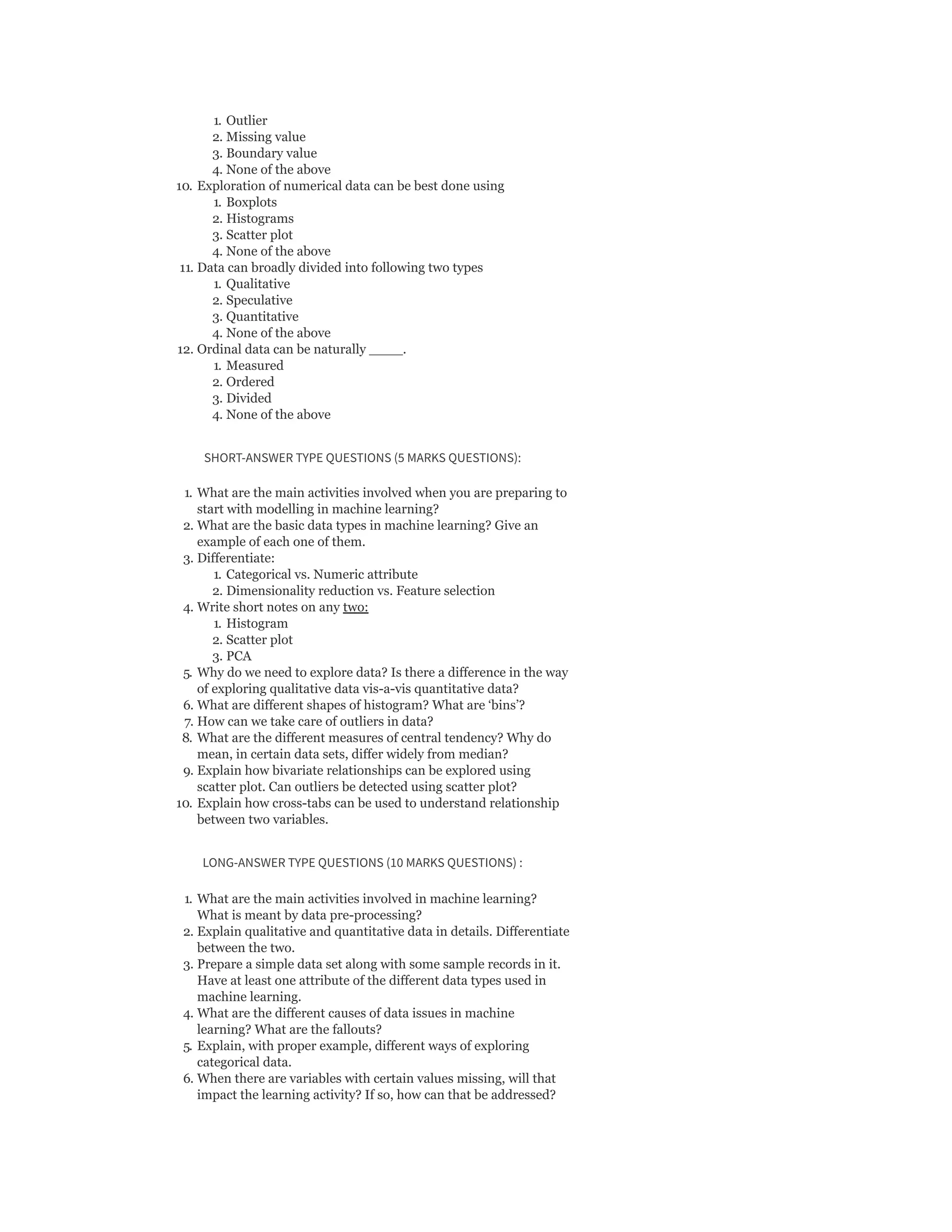 1. Outlier
2. Missing value
3. Boundary value
4. None of the above
10. Exploration of numerical data can be best done using
1. Boxplots
2. Histograms
3. Scatter plot
4. None of the above
11. Data can broadly divided into following two types
1. Qualitative
2. Speculative
3. Quantitative
4. None of the above
12. Ordinal data can be naturally ____.
1. Measured
2. Ordered
3. Divided
4. None of the above
SHORT-ANSWER TYPE QUESTIONS (5 MARKS QUESTIONS):
1. What are the main activities involved when you are preparing to
start with modelling in machine learning?
2. What are the basic data types in machine learning? Give an
example of each one of them.
3. Differentiate:
1. Categorical vs. Numeric attribute
2. Dimensionality reduction vs. Feature selection
4. Write short notes on any two:
1. Histogram
2. Scatter plot
3. PCA
5. Why do we need to explore data? Is there a difference in the way
of exploring qualitative data vis-a-vis quantitative data?
6. What are different shapes of histogram? What are ‘bins’?
7. How can we take care of outliers in data?
8. What are the different measures of central tendency? Why do
mean, in certain data sets, differ widely from median?
9. Explain how bivariate relationships can be explored using
scatter plot. Can outliers be detected using scatter plot?
10. Explain how cross-tabs can be used to understand relationship
between two variables.
LONG-ANSWER TYPE QUESTIONS (10 MARKS QUESTIONS) :
1. What are the main activities involved in machine learning?
What is meant by data pre-processing?
2. Explain qualitative and quantitative data in details. Differentiate
between the two.
3. Prepare a simple data set along with some sample records in it.
Have at least one attribute of the different data types used in
machine learning.
4. What are the different causes of data issues in machine
learning? What are the fallouts?
5. Explain, with proper example, different ways of exploring
categorical data.
6. When there are variables with certain values missing, will that
impact the learning activity? If so, how can that be addressed?
 