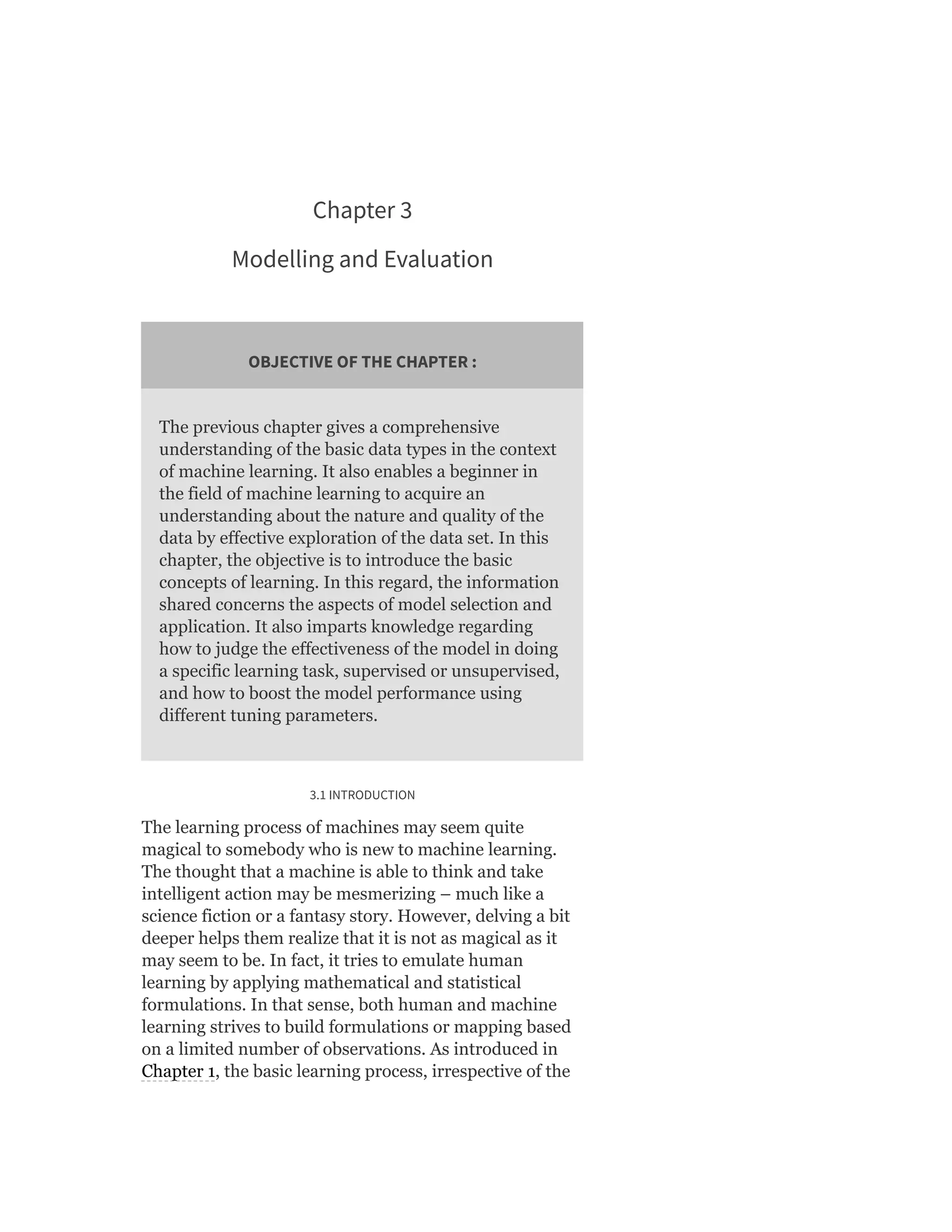 Chapter 3
Modelling and Evaluation
OBJECTIVE OF THE CHAPTER :
The previous chapter gives a comprehensive
understanding of the basic data types in the context
of machine learning. It also enables a beginner in
the field of machine learning to acquire an
understanding about the nature and quality of the
data by effective exploration of the data set. In this
chapter, the objective is to introduce the basic
concepts of learning. In this regard, the information
shared concerns the aspects of model selection and
application. It also imparts knowledge regarding
how to judge the effectiveness of the model in doing
a specific learning task, supervised or unsupervised,
and how to boost the model performance using
different tuning parameters.
3.1 INTRODUCTION
The learning process of machines may seem quite
magical to somebody who is new to machine learning.
The thought that a machine is able to think and take
intelligent action may be mesmerizing – much like a
science fiction or a fantasy story. However, delving a bit
deeper helps them realize that it is not as magical as it
may seem to be. In fact, it tries to emulate human
learning by applying mathematical and statistical
formulations. In that sense, both human and machine
learning strives to build formulations or mapping based
on a limited number of observations. As introduced in
Chapter 1, the basic learning process, irrespective of the
 