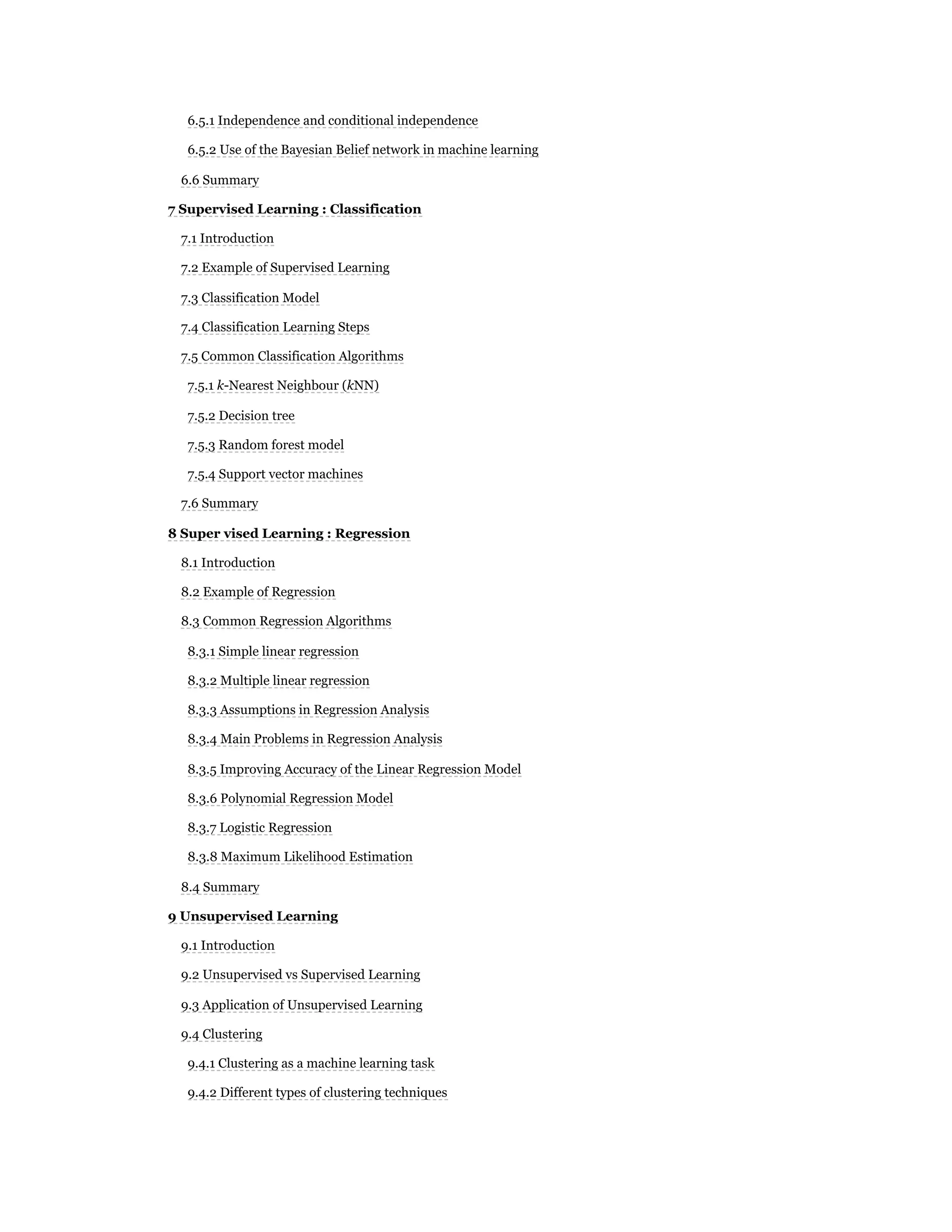 6.5.1 Independence and conditional independence
6.5.2 Use of the Bayesian Belief network in machine learning
6.6 Summary
7 Supervised Learning : Classification
7.1 Introduction
7.2 Example of Supervised Learning
7.3 Classification Model
7.4 Classification Learning Steps
7.5 Common Classification Algorithms
7.5.1 k-Nearest Neighbour (kNN)
7.5.2 Decision tree
7.5.3 Random forest model
7.5.4 Support vector machines
7.6 Summary
8 Super vised Learning : Regression
8.1 Introduction
8.2 Example of Regression
8.3 Common Regression Algorithms
8.3.1 Simple linear regression
8.3.2 Multiple linear regression
8.3.3 Assumptions in Regression Analysis
8.3.4 Main Problems in Regression Analysis
8.3.5 Improving Accuracy of the Linear Regression Model
8.3.6 Polynomial Regression Model
8.3.7 Logistic Regression
8.3.8 Maximum Likelihood Estimation
8.4 Summary
9 Unsupervised Learning
9.1 Introduction
9.2 Unsupervised vs Supervised Learning
9.3 Application of Unsupervised Learning
9.4 Clustering
9.4.1 Clustering as a machine learning task
9.4.2 Different types of clustering techniques
 