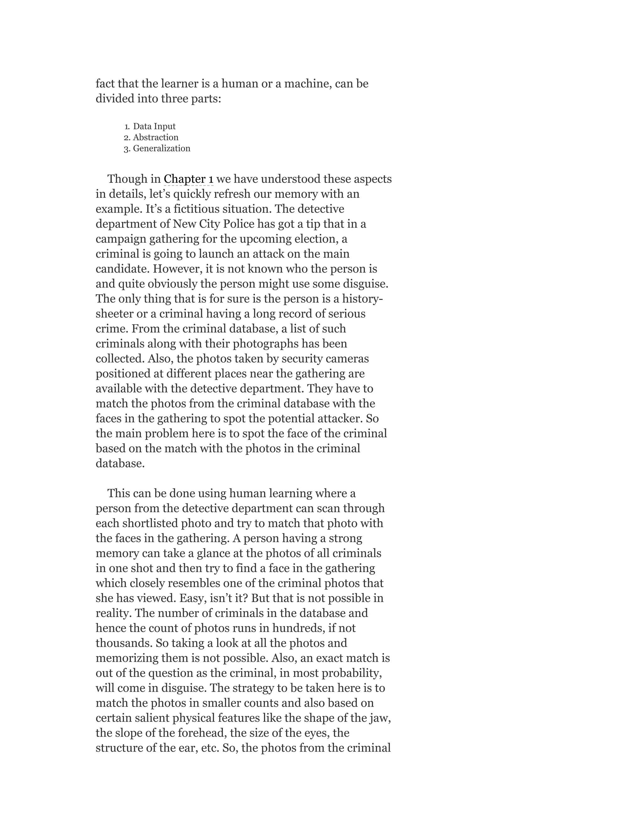 fact that the learner is a human or a machine, can be
divided into three parts:
1. Data Input
2. Abstraction
3. Generalization
Though in Chapter 1 we have understood these aspects
in details, let’s quickly refresh our memory with an
example. It’s a fictitious situation. The detective
department of New City Police has got a tip that in a
campaign gathering for the upcoming election, a
criminal is going to launch an attack on the main
candidate. However, it is not known who the person is
and quite obviously the person might use some disguise.
The only thing that is for sure is the person is a history-
sheeter or a criminal having a long record of serious
crime. From the criminal database, a list of such
criminals along with their photographs has been
collected. Also, the photos taken by security cameras
positioned at different places near the gathering are
available with the detective department. They have to
match the photos from the criminal database with the
faces in the gathering to spot the potential attacker. So
the main problem here is to spot the face of the criminal
based on the match with the photos in the criminal
database.
This can be done using human learning where a
person from the detective department can scan through
each shortlisted photo and try to match that photo with
the faces in the gathering. A person having a strong
memory can take a glance at the photos of all criminals
in one shot and then try to find a face in the gathering
which closely resembles one of the criminal photos that
she has viewed. Easy, isn’t it? But that is not possible in
reality. The number of criminals in the database and
hence the count of photos runs in hundreds, if not
thousands. So taking a look at all the photos and
memorizing them is not possible. Also, an exact match is
out of the question as the criminal, in most probability,
will come in disguise. The strategy to be taken here is to
match the photos in smaller counts and also based on
certain salient physical features like the shape of the jaw,
the slope of the forehead, the size of the eyes, the
structure of the ear, etc. So, the photos from the criminal
 