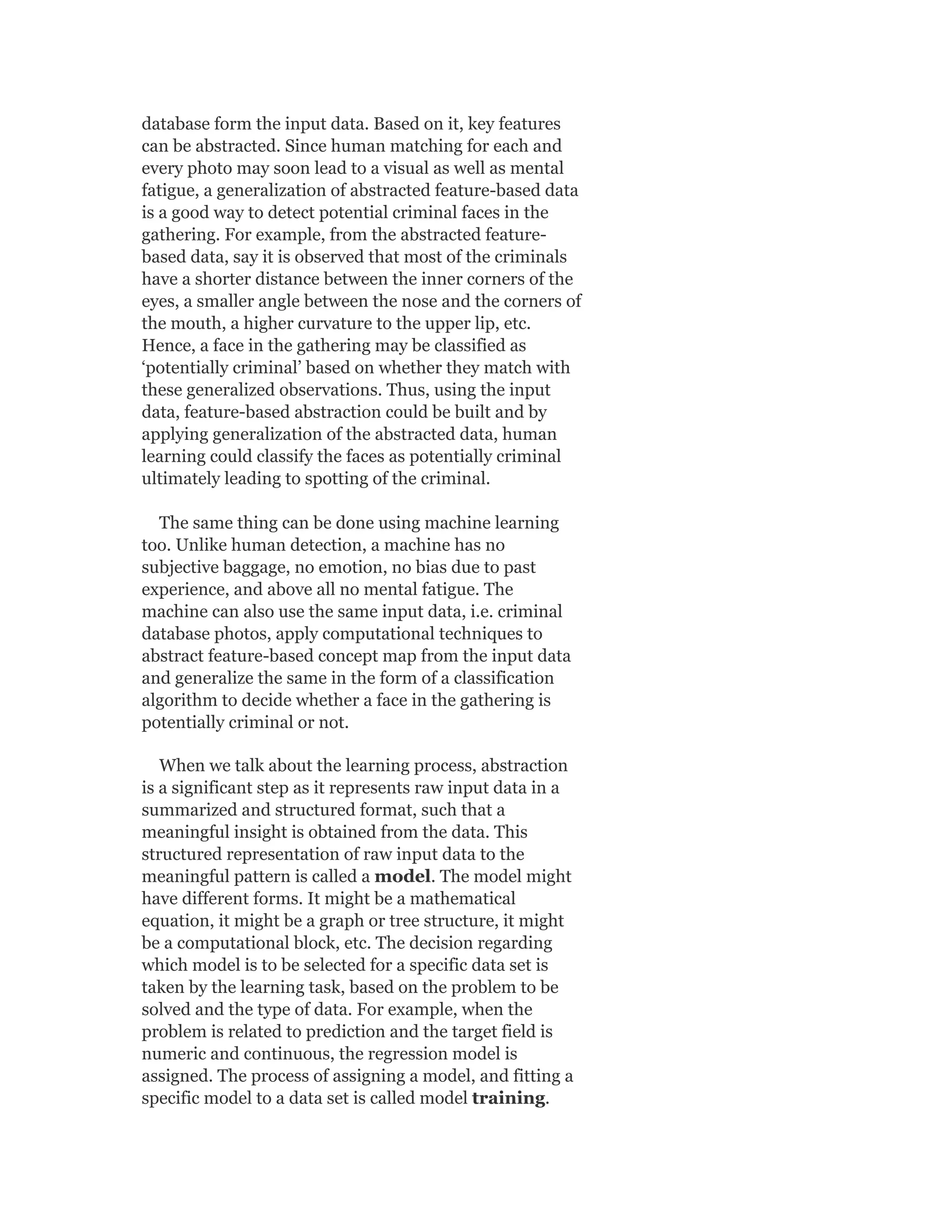 database form the input data. Based on it, key features
can be abstracted. Since human matching for each and
every photo may soon lead to a visual as well as mental
fatigue, a generalization of abstracted feature-based data
is a good way to detect potential criminal faces in the
gathering. For example, from the abstracted feature-
based data, say it is observed that most of the criminals
have a shorter distance between the inner corners of the
eyes, a smaller angle between the nose and the corners of
the mouth, a higher curvature to the upper lip, etc.
Hence, a face in the gathering may be classified as
‘potentially criminal’ based on whether they match with
these generalized observations. Thus, using the input
data, feature-based abstraction could be built and by
applying generalization of the abstracted data, human
learning could classify the faces as potentially criminal
ultimately leading to spotting of the criminal.
The same thing can be done using machine learning
too. Unlike human detection, a machine has no
subjective baggage, no emotion, no bias due to past
experience, and above all no mental fatigue. The
machine can also use the same input data, i.e. criminal
database photos, apply computational techniques to
abstract feature-based concept map from the input data
and generalize the same in the form of a classification
algorithm to decide whether a face in the gathering is
potentially criminal or not.
When we talk about the learning process, abstraction
is a significant step as it represents raw input data in a
summarized and structured format, such that a
meaningful insight is obtained from the data. This
structured representation of raw input data to the
meaningful pattern is called a model. The model might
have different forms. It might be a mathematical
equation, it might be a graph or tree structure, it might
be a computational block, etc. The decision regarding
which model is to be selected for a specific data set is
taken by the learning task, based on the problem to be
solved and the type of data. For example, when the
problem is related to prediction and the target field is
numeric and continuous, the regression model is
assigned. The process of assigning a model, and fitting a
specific model to a data set is called model training.
 