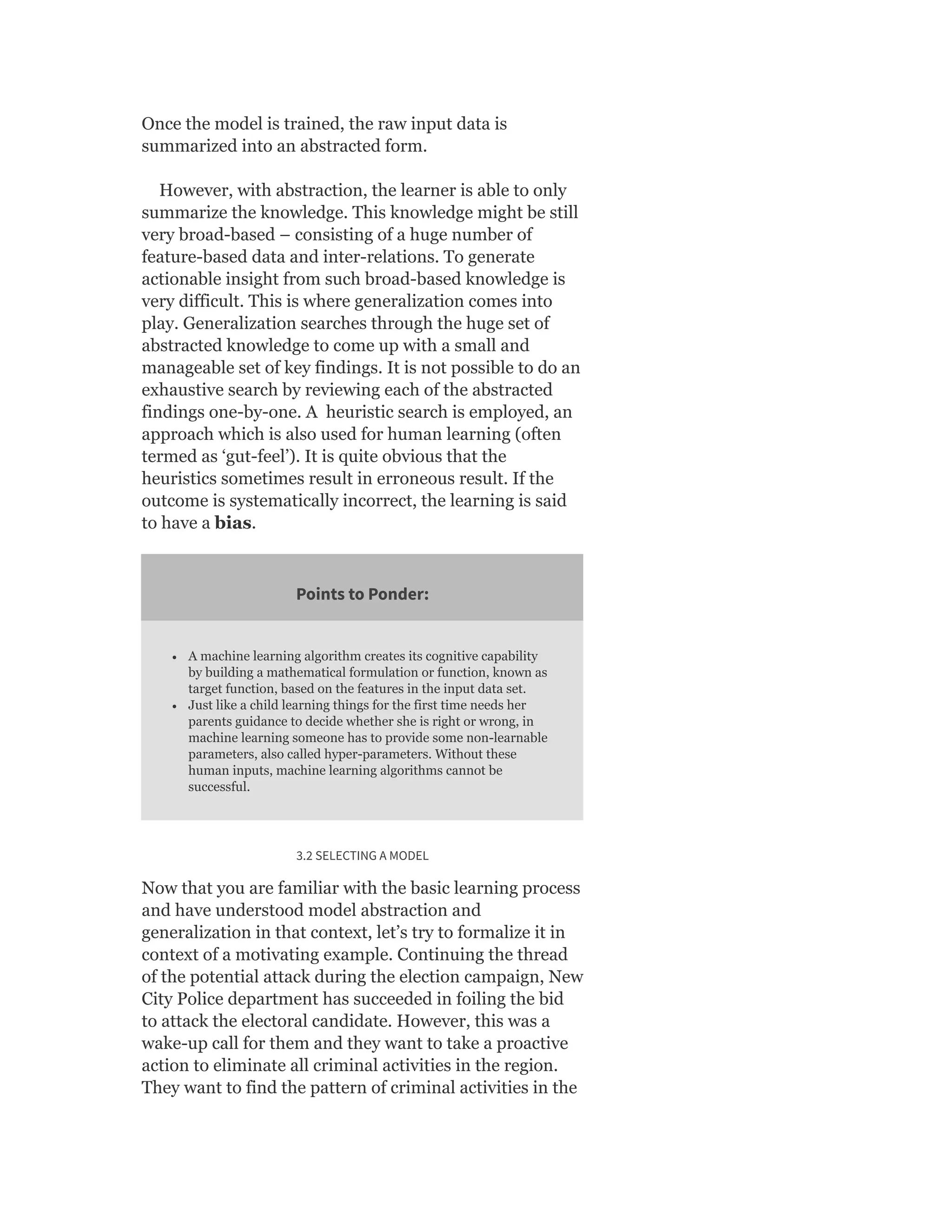 Once the model is trained, the raw input data is
summarized into an abstracted form.
However, with abstraction, the learner is able to only
summarize the knowledge. This knowledge might be still
very broad-based – consisting of a huge number of
feature-based data and inter-relations. To generate
actionable insight from such broad-based knowledge is
very difficult. This is where generalization comes into
play. Generalization searches through the huge set of
abstracted knowledge to come up with a small and
manageable set of key findings. It is not possible to do an
exhaustive search by reviewing each of the abstracted
findings one-by-one. A heuristic search is employed, an
approach which is also used for human learning (often
termed as ‘gut-feel’). It is quite obvious that the
heuristics sometimes result in erroneous result. If the
outcome is systematically incorrect, the learning is said
to have a bias.
Points to Ponder:
A machine learning algorithm creates its cognitive capability
by building a mathematical formulation or function, known as
target function, based on the features in the input data set.
Just like a child learning things for the first time needs her
parents guidance to decide whether she is right or wrong, in
machine learning someone has to provide some non-learnable
parameters, also called hyper-parameters. Without these
human inputs, machine learning algorithms cannot be
successful.
3.2 SELECTING A MODEL
Now that you are familiar with the basic learning process
and have understood model abstraction and
generalization in that context, let’s try to formalize it in
context of a motivating example. Continuing the thread
of the potential attack during the election campaign, New
City Police department has succeeded in foiling the bid
to attack the electoral candidate. However, this was a
wake-up call for them and they want to take a proactive
action to eliminate all criminal activities in the region.
They want to find the pattern of criminal activities in the
 