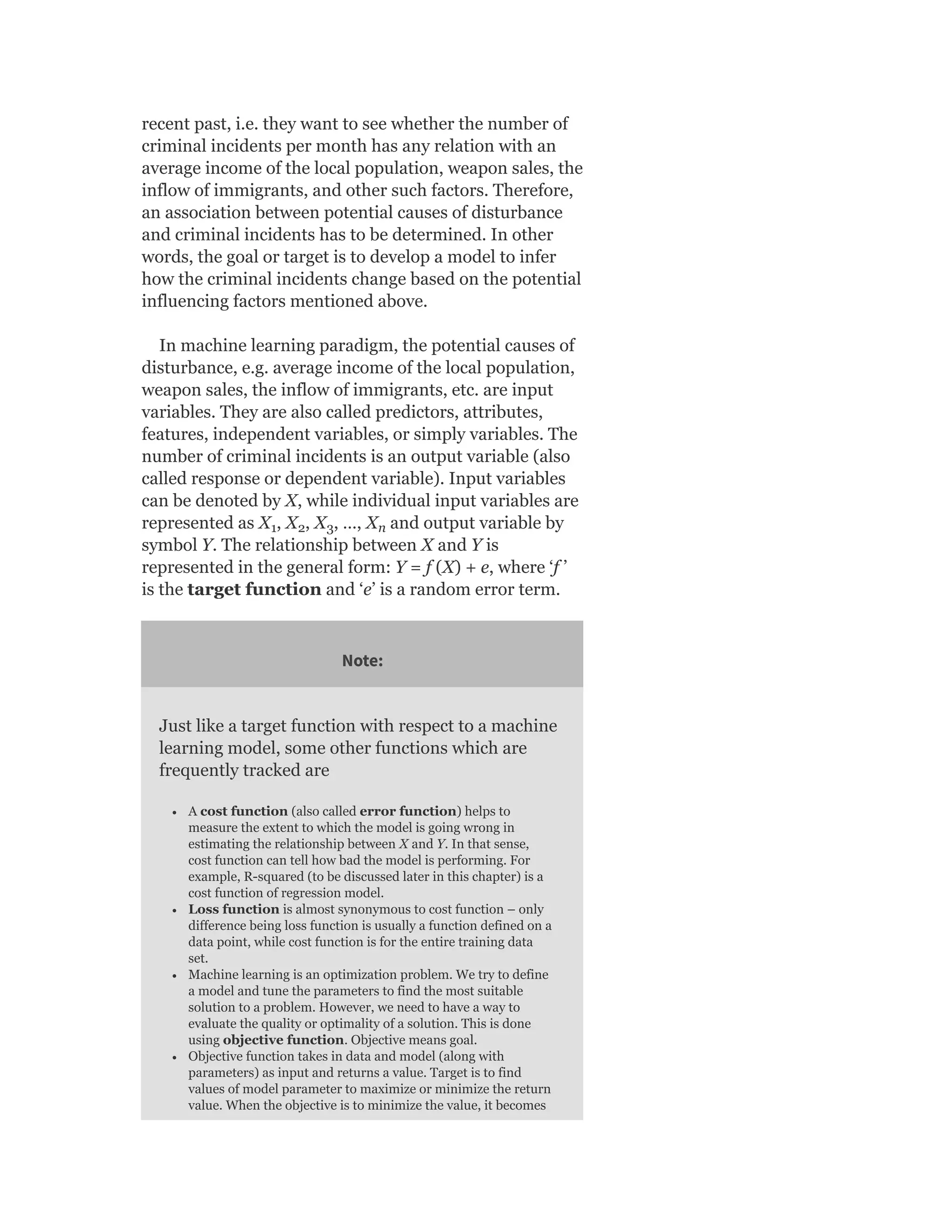 recent past, i.e. they want to see whether the number of
criminal incidents per month has any relation with an
average income of the local population, weapon sales, the
inflow of immigrants, and other such factors. Therefore,
an association between potential causes of disturbance
and criminal incidents has to be determined. In other
words, the goal or target is to develop a model to infer
how the criminal incidents change based on the potential
influencing factors mentioned above.
In machine learning paradigm, the potential causes of
disturbance, e.g. average income of the local population,
weapon sales, the inflow of immigrants, etc. are input
variables. They are also called predictors, attributes,
features, independent variables, or simply variables. The
number of criminal incidents is an output variable (also
called response or dependent variable). Input variables
can be denoted by X, while individual input variables are
represented as X , X , X , …, X and output variable by
symbol Y. The relationship between X and Y is
represented in the general form: Y = f (X) + e, where ‘f ’
is the target function and ‘e’ is a random error term.
Note:
Just like a target function with respect to a machine
learning model, some other functions which are
frequently tracked are
A cost function (also called error function) helps to
measure the extent to which the model is going wrong in
estimating the relationship between X and Y. In that sense,
cost function can tell how bad the model is performing. For
example, R-squared (to be discussed later in this chapter) is a
cost function of regression model.
Loss function is almost synonymous to cost function – only
difference being loss function is usually a function defined on a
data point, while cost function is for the entire training data
set.
Machine learning is an optimization problem. We try to define
a model and tune the parameters to find the most suitable
solution to a problem. However, we need to have a way to
evaluate the quality or optimality of a solution. This is done
using objective function. Objective means goal.
Objective function takes in data and model (along with
parameters) as input and returns a value. Target is to find
values of model parameter to maximize or minimize the return
value. When the objective is to minimize the value, it becomes
1 2 3 n
 
