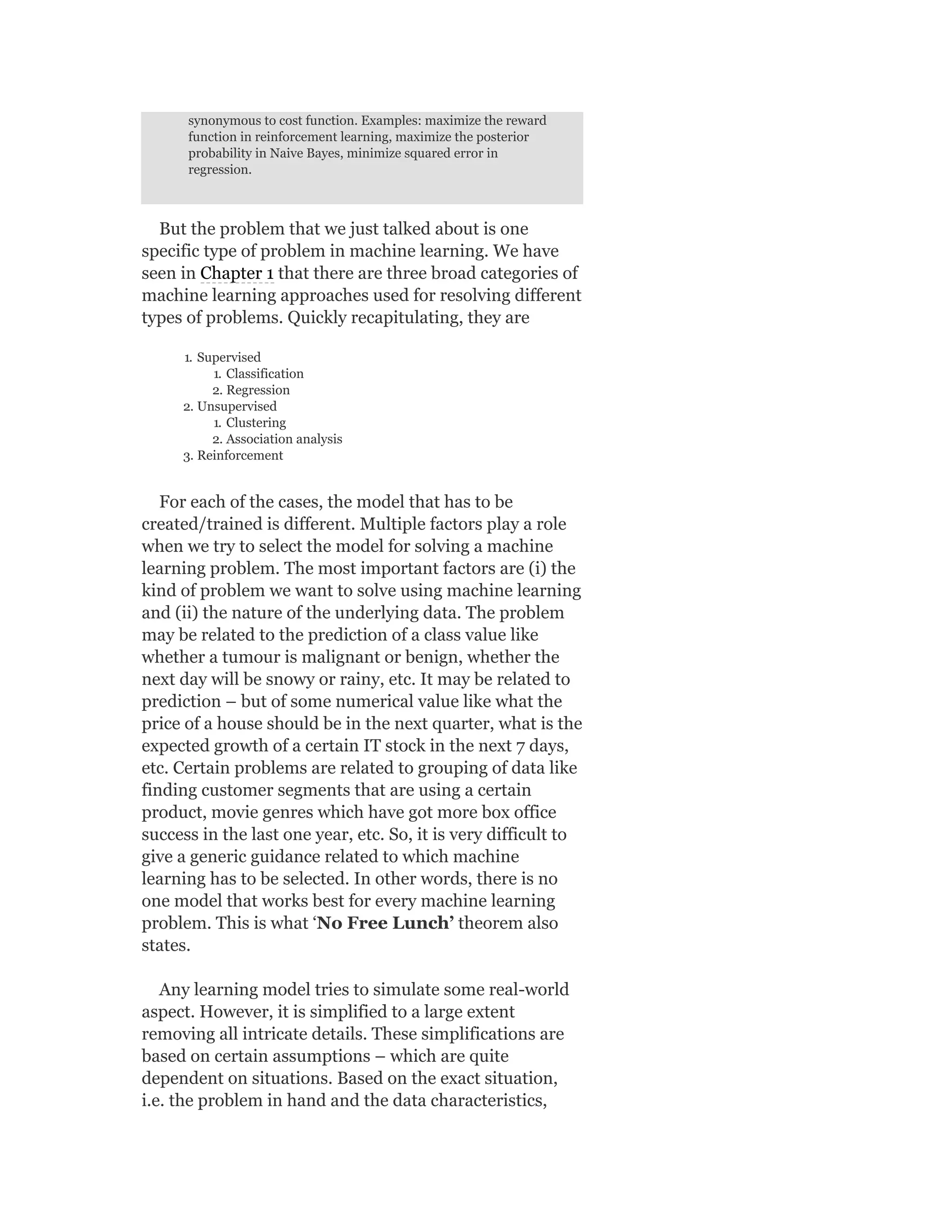 synonymous to cost function. Examples: maximize the reward
function in reinforcement learning, maximize the posterior
probability in Naive Bayes, minimize squared error in
regression.
But the problem that we just talked about is one
specific type of problem in machine learning. We have
seen in Chapter 1 that there are three broad categories of
machine learning approaches used for resolving different
types of problems. Quickly recapitulating, they are
1. Supervised
1. Classification
2. Regression
2. Unsupervised
1. Clustering
2. Association analysis
3. Reinforcement
For each of the cases, the model that has to be
created/trained is different. Multiple factors play a role
when we try to select the model for solving a machine
learning problem. The most important factors are (i) the
kind of problem we want to solve using machine learning
and (ii) the nature of the underlying data. The problem
may be related to the prediction of a class value like
whether a tumour is malignant or benign, whether the
next day will be snowy or rainy, etc. It may be related to
prediction – but of some numerical value like what the
price of a house should be in the next quarter, what is the
expected growth of a certain IT stock in the next 7 days,
etc. Certain problems are related to grouping of data like
finding customer segments that are using a certain
product, movie genres which have got more box office
success in the last one year, etc. So, it is very difficult to
give a generic guidance related to which machine
learning has to be selected. In other words, there is no
one model that works best for every machine learning
problem. This is what ‘No Free Lunch’ theorem also
states.
Any learning model tries to simulate some real-world
aspect. However, it is simplified to a large extent
removing all intricate details. These simplifications are
based on certain assumptions – which are quite
dependent on situations. Based on the exact situation,
i.e. the problem in hand and the data characteristics,
 