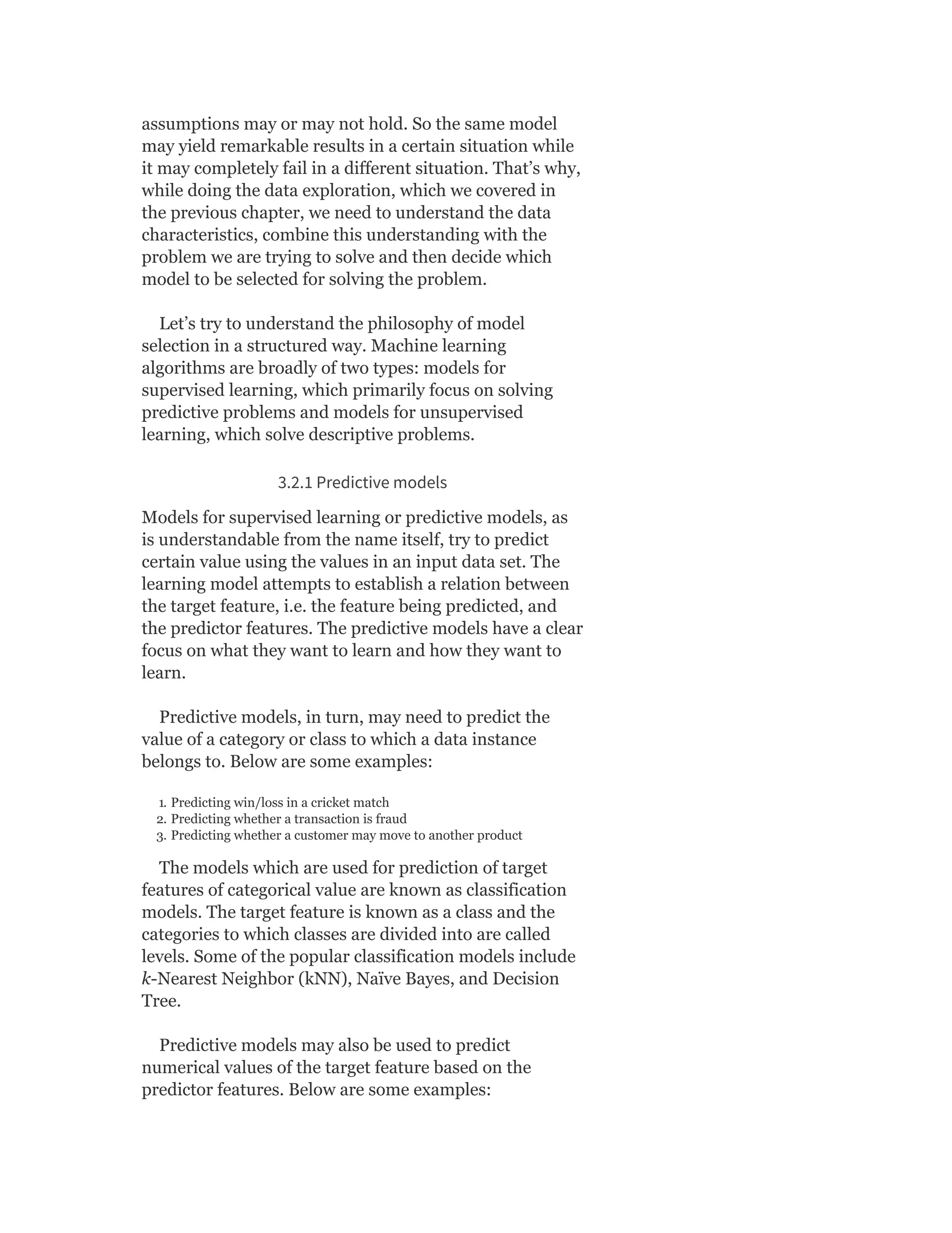 assumptions may or may not hold. So the same model
may yield remarkable results in a certain situation while
it may completely fail in a different situation. That’s why,
while doing the data exploration, which we covered in
the previous chapter, we need to understand the data
characteristics, combine this understanding with the
problem we are trying to solve and then decide which
model to be selected for solving the problem.
Let’s try to understand the philosophy of model
selection in a structured way. Machine learning
algorithms are broadly of two types: models for
supervised learning, which primarily focus on solving
predictive problems and models for unsupervised
learning, which solve descriptive problems.
3.2.1 Predictive models
Models for supervised learning or predictive models, as
is understandable from the name itself, try to predict
certain value using the values in an input data set. The
learning model attempts to establish a relation between
the target feature, i.e. the feature being predicted, and
the predictor features. The predictive models have a clear
focus on what they want to learn and how they want to
learn.
Predictive models, in turn, may need to predict the
value of a category or class to which a data instance
belongs to. Below are some examples:
1. Predicting win/loss in a cricket match
2. Predicting whether a transaction is fraud
3. Predicting whether a customer may move to another product
The models which are used for prediction of target
features of categorical value are known as classification
models. The target feature is known as a class and the
categories to which classes are divided into are called
levels. Some of the popular classification models include
k-Nearest Neighbor (kNN), Naïve Bayes, and Decision
Tree.
Predictive models may also be used to predict
numerical values of the target feature based on the
predictor features. Below are some examples:
 