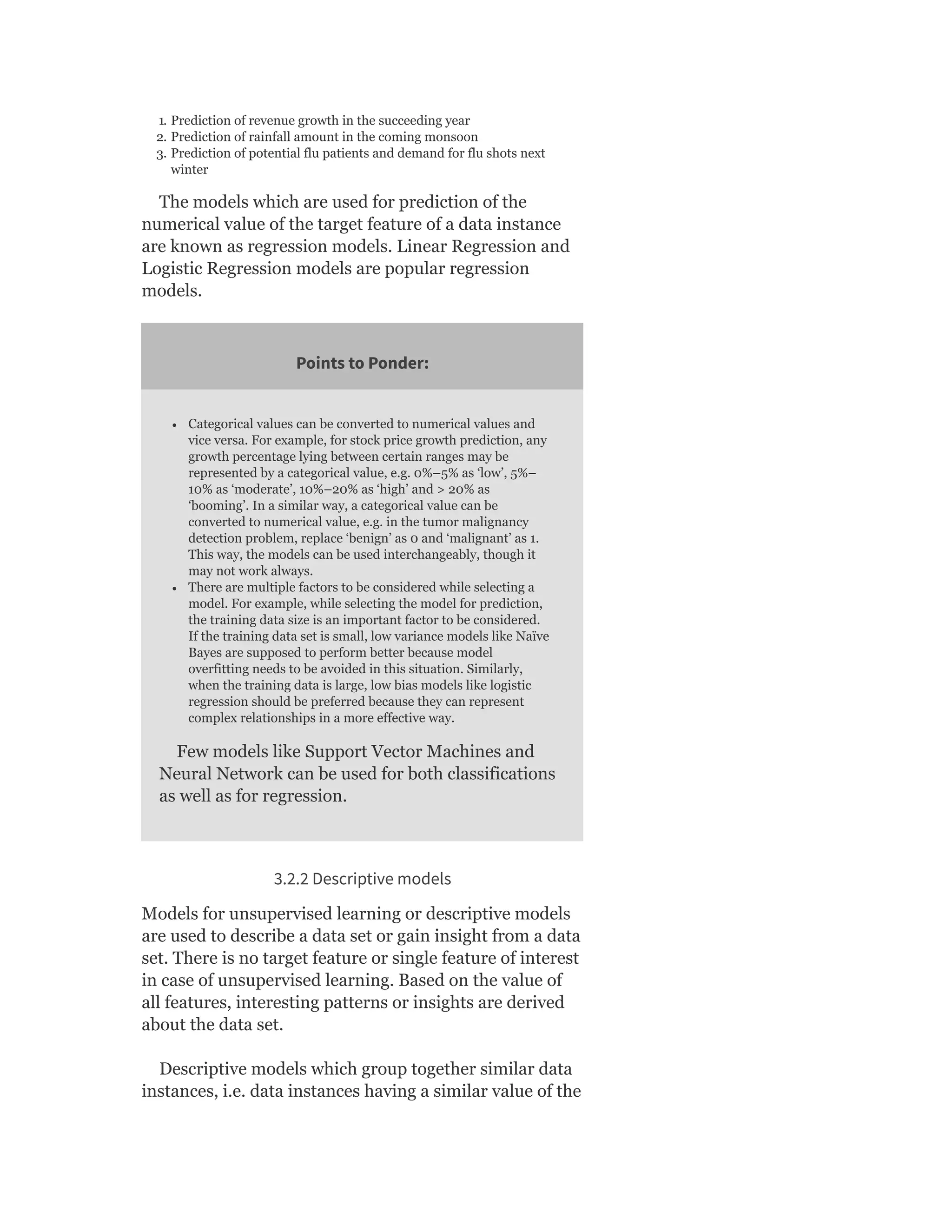 1. Prediction of revenue growth in the succeeding year
2. Prediction of rainfall amount in the coming monsoon
3. Prediction of potential flu patients and demand for flu shots next
winter
The models which are used for prediction of the
numerical value of the target feature of a data instance
are known as regression models. Linear Regression and
Logistic Regression models are popular regression
models.
Points to Ponder:
Categorical values can be converted to numerical values and
vice versa. For example, for stock price growth prediction, any
growth percentage lying between certain ranges may be
represented by a categorical value, e.g. 0%–5% as ‘low’, 5%–
10% as ‘moderate’, 10%–20% as ‘high’ and > 20% as
‘booming’. In a similar way, a categorical value can be
converted to numerical value, e.g. in the tumor malignancy
detection problem, replace ‘benign’ as 0 and ‘malignant’ as 1.
This way, the models can be used interchangeably, though it
may not work always.
There are multiple factors to be considered while selecting a
model. For example, while selecting the model for prediction,
the training data size is an important factor to be considered.
If the training data set is small, low variance models like Naïve
Bayes are supposed to perform better because model
overfitting needs to be avoided in this situation. Similarly,
when the training data is large, low bias models like logistic
regression should be preferred because they can represent
complex relationships in a more effective way.
Few models like Support Vector Machines and
Neural Network can be used for both classifications
as well as for regression.
3.2.2 Descriptive models
Models for unsupervised learning or descriptive models
are used to describe a data set or gain insight from a data
set. There is no target feature or single feature of interest
in case of unsupervised learning. Based on the value of
all features, interesting patterns or insights are derived
about the data set.
Descriptive models which group together similar data
instances, i.e. data instances having a similar value of the
 