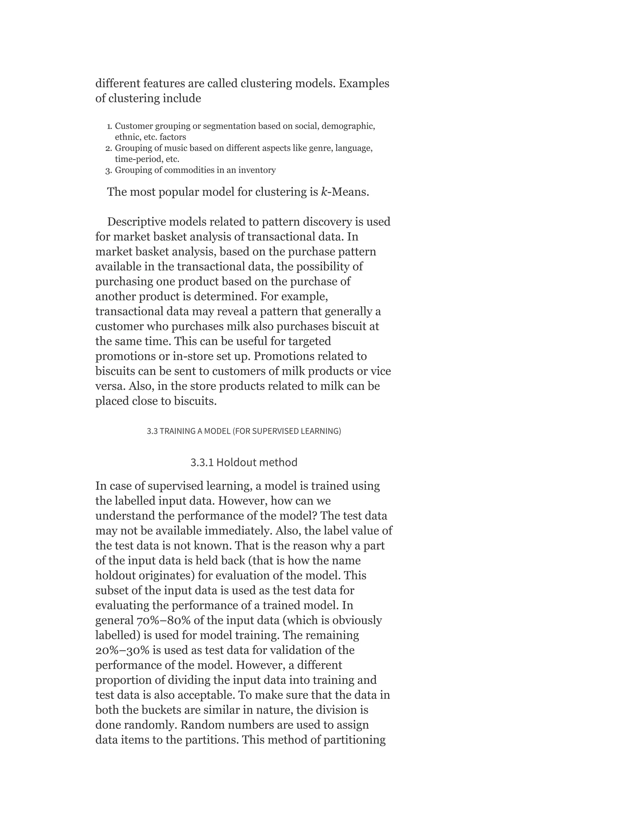 different features are called clustering models. Examples
of clustering include
1. Customer grouping or segmentation based on social, demographic,
ethnic, etc. factors
2. Grouping of music based on different aspects like genre, language,
time-period, etc.
3. Grouping of commodities in an inventory
The most popular model for clustering is k-Means.
Descriptive models related to pattern discovery is used
for market basket analysis of transactional data. In
market basket analysis, based on the purchase pattern
available in the transactional data, the possibility of
purchasing one product based on the purchase of
another product is determined. For example,
transactional data may reveal a pattern that generally a
customer who purchases milk also purchases biscuit at
the same time. This can be useful for targeted
promotions or in-store set up. Promotions related to
biscuits can be sent to customers of milk products or vice
versa. Also, in the store products related to milk can be
placed close to biscuits.
3.3 TRAINING A MODEL (FOR SUPERVISED LEARNING)
3.3.1 Holdout method
In case of supervised learning, a model is trained using
the labelled input data. However, how can we
understand the performance of the model? The test data
may not be available immediately. Also, the label value of
the test data is not known. That is the reason why a part
of the input data is held back (that is how the name
holdout originates) for evaluation of the model. This
subset of the input data is used as the test data for
evaluating the performance of a trained model. In
general 70%–80% of the input data (which is obviously
labelled) is used for model training. The remaining
20%–30% is used as test data for validation of the
performance of the model. However, a different
proportion of dividing the input data into training and
test data is also acceptable. To make sure that the data in
both the buckets are similar in nature, the division is
done randomly. Random numbers are used to assign
data items to the partitions. This method of partitioning
 