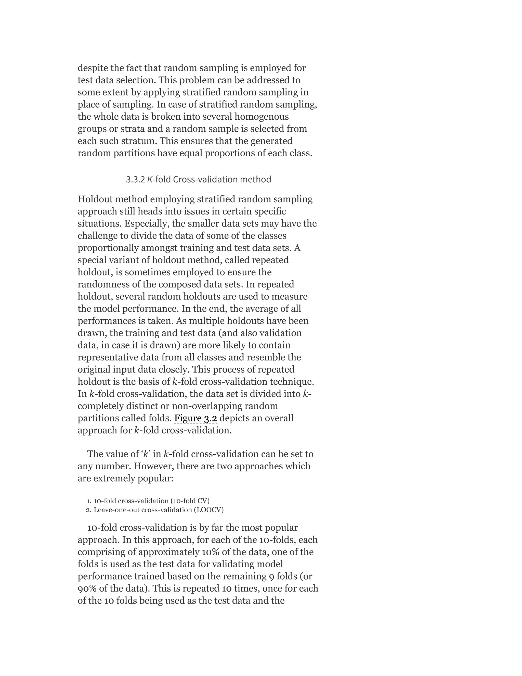 despite the fact that random sampling is employed for
test data selection. This problem can be addressed to
some extent by applying stratified random sampling in
place of sampling. In case of stratified random sampling,
the whole data is broken into several homogenous
groups or strata and a random sample is selected from
each such stratum. This ensures that the generated
random partitions have equal proportions of each class.
3.3.2 K-fold Cross-validation method
Holdout method employing stratified random sampling
approach still heads into issues in certain specific
situations. Especially, the smaller data sets may have the
challenge to divide the data of some of the classes
proportionally amongst training and test data sets. A
special variant of holdout method, called repeated
holdout, is sometimes employed to ensure the
randomness of the composed data sets. In repeated
holdout, several random holdouts are used to measure
the model performance. In the end, the average of all
performances is taken. As multiple holdouts have been
drawn, the training and test data (and also validation
data, in case it is drawn) are more likely to contain
representative data from all classes and resemble the
original input data closely. This process of repeated
holdout is the basis of k-fold cross-validation technique.
In k-fold cross-validation, the data set is divided into k-
completely distinct or non-overlapping random
partitions called folds. Figure 3.2 depicts an overall
approach for k-fold cross-validation.
The value of ‘k’ in k-fold cross-validation can be set to
any number. However, there are two approaches which
are extremely popular:
1. 10-fold cross-validation (10-fold CV)
2. Leave-one-out cross-validation (LOOCV)
10-fold cross-validation is by far the most popular
approach. In this approach, for each of the 10-folds, each
comprising of approximately 10% of the data, one of the
folds is used as the test data for validating model
performance trained based on the remaining 9 folds (or
90% of the data). This is repeated 10 times, once for each
of the 10 folds being used as the test data and the
 
