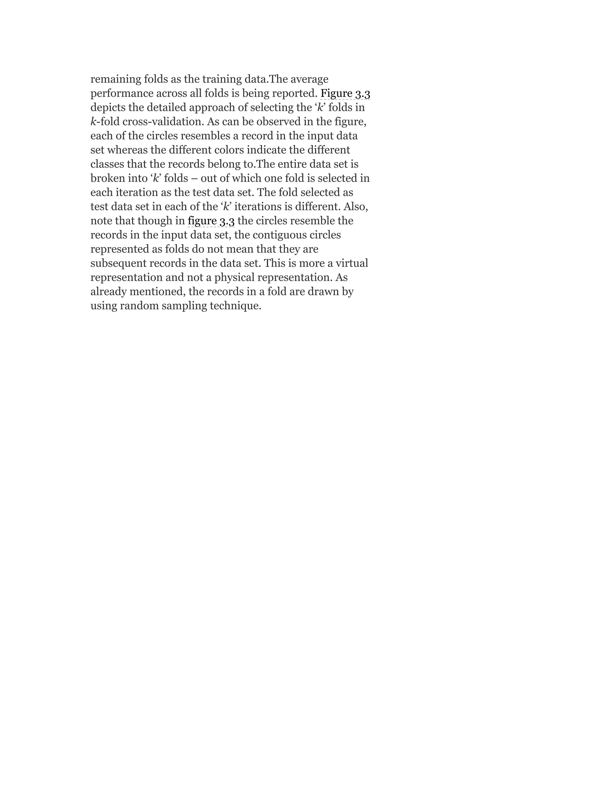 remaining folds as the training data.The average
performance across all folds is being reported. Figure 3.3
depicts the detailed approach of selecting the ‘k’ folds in
k-fold cross-validation. As can be observed in the figure,
each of the circles resembles a record in the input data
set whereas the different colors indicate the different
classes that the records belong to.The entire data set is
broken into ‘k’ folds – out of which one fold is selected in
each iteration as the test data set. The fold selected as
test data set in each of the ‘k’ iterations is different. Also,
note that though in figure 3.3 the circles resemble the
records in the input data set, the contiguous circles
represented as folds do not mean that they are
subsequent records in the data set. This is more a virtual
representation and not a physical representation. As
already mentioned, the records in a fold are drawn by
using random sampling technique.
 