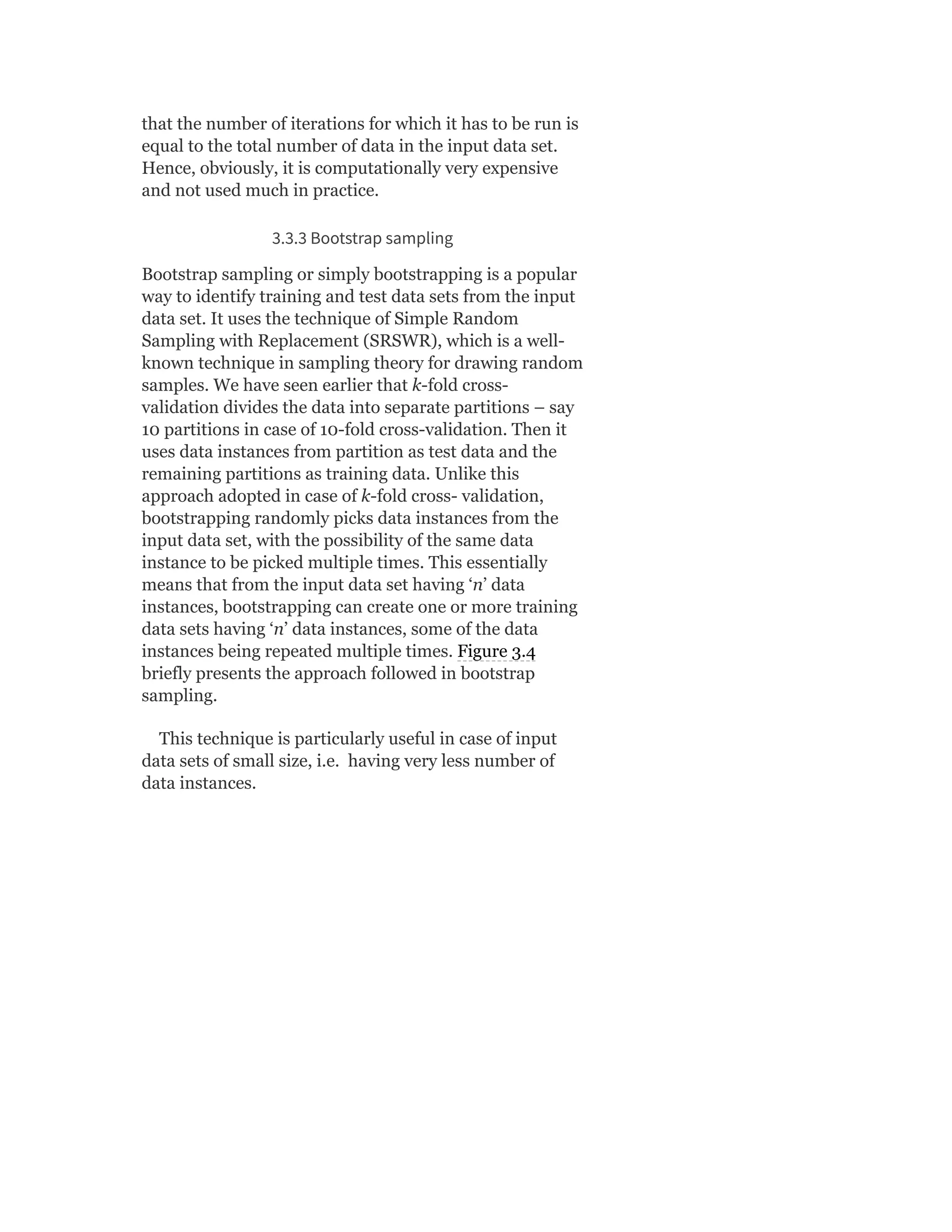 that the number of iterations for which it has to be run is
equal to the total number of data in the input data set.
Hence, obviously, it is computationally very expensive
and not used much in practice.
3.3.3 Bootstrap sampling
Bootstrap sampling or simply bootstrapping is a popular
way to identify training and test data sets from the input
data set. It uses the technique of Simple Random
Sampling with Replacement (SRSWR), which is a well-
known technique in sampling theory for drawing random
samples. We have seen earlier that k-fold cross-
validation divides the data into separate partitions – say
10 partitions in case of 10-fold cross-validation. Then it
uses data instances from partition as test data and the
remaining partitions as training data. Unlike this
approach adopted in case of k-fold cross- validation,
bootstrapping randomly picks data instances from the
input data set, with the possibility of the same data
instance to be picked multiple times. This essentially
means that from the input data set having ‘n’ data
instances, bootstrapping can create one or more training
data sets having ‘n’ data instances, some of the data
instances being repeated multiple times. Figure 3.4
briefly presents the approach followed in bootstrap
sampling.
This technique is particularly useful in case of input
data sets of small size, i.e. having very less number of
data instances.
 