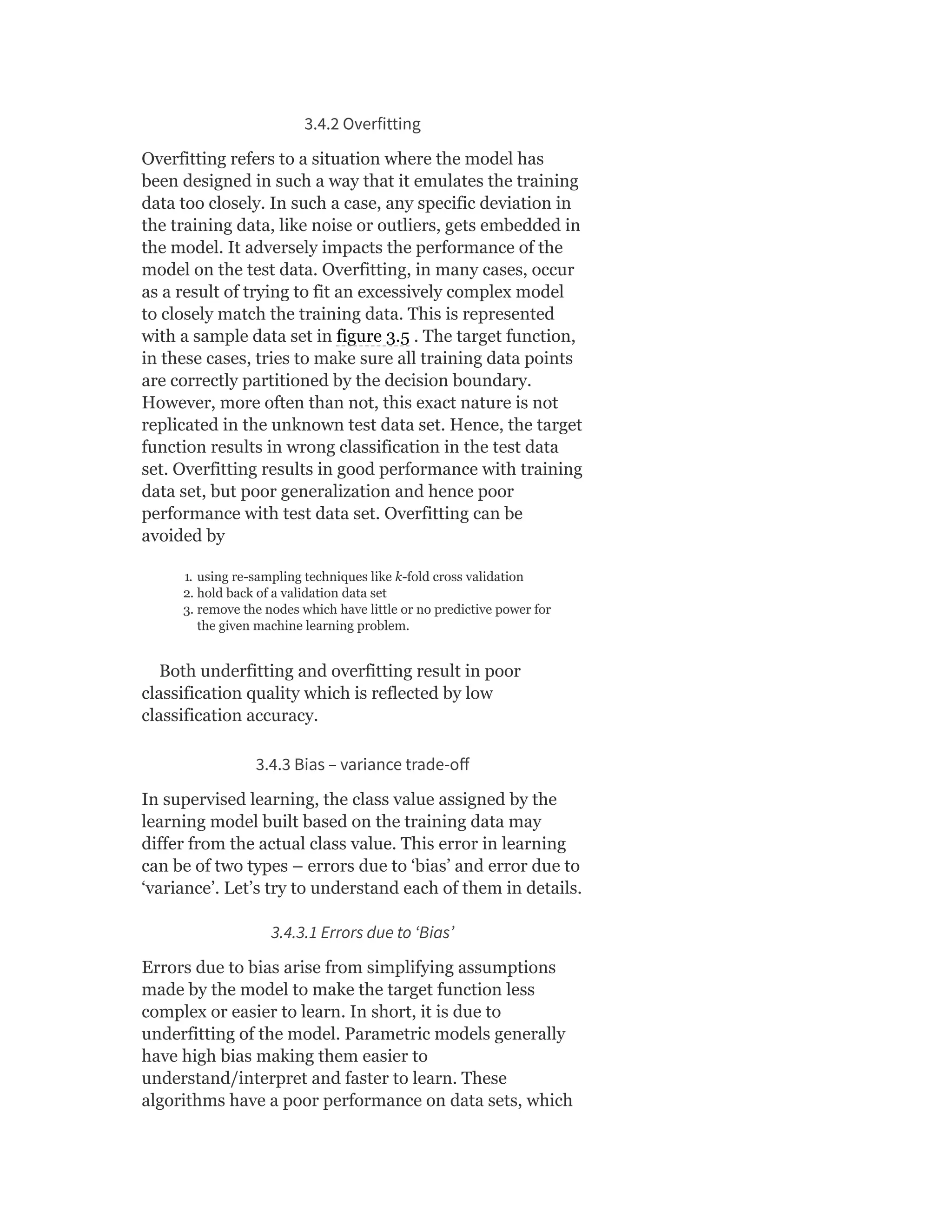 3.4.2 Overfitting
Overfitting refers to a situation where the model has
been designed in such a way that it emulates the training
data too closely. In such a case, any specific deviation in
the training data, like noise or outliers, gets embedded in
the model. It adversely impacts the performance of the
model on the test data. Overfitting, in many cases, occur
as a result of trying to fit an excessively complex model
to closely match the training data. This is represented
with a sample data set in figure 3.5 . The target function,
in these cases, tries to make sure all training data points
are correctly partitioned by the decision boundary.
However, more often than not, this exact nature is not
replicated in the unknown test data set. Hence, the target
function results in wrong classification in the test data
set. Overfitting results in good performance with training
data set, but poor generalization and hence poor
performance with test data set. Overfitting can be
avoided by
1. using re-sampling techniques like k-fold cross validation
2. hold back of a validation data set
3. remove the nodes which have little or no predictive power for
the given machine learning problem.
Both underfitting and overfitting result in poor
classification quality which is reflected by low
classification accuracy.
3.4.3 Bias – variance trade-oﬀ
In supervised learning, the class value assigned by the
learning model built based on the training data may
differ from the actual class value. This error in learning
can be of two types – errors due to ‘bias’ and error due to
‘variance’. Let’s try to understand each of them in details.
3.4.3.1 Errors due to ‘Bias’
Errors due to bias arise from simplifying assumptions
made by the model to make the target function less
complex or easier to learn. In short, it is due to
underfitting of the model. Parametric models generally
have high bias making them easier to
understand/interpret and faster to learn. These
algorithms have a poor performance on data sets, which
 