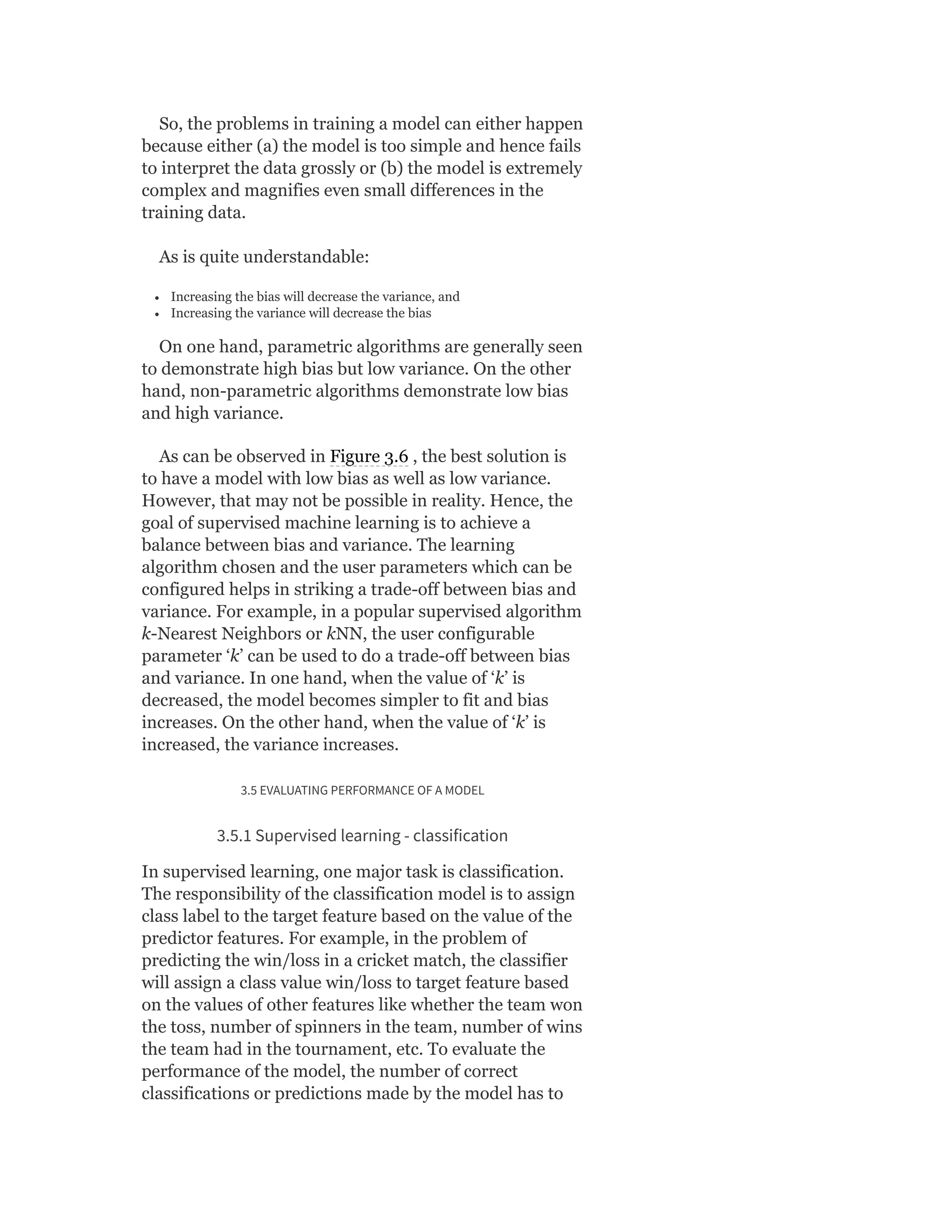 So, the problems in training a model can either happen
because either (a) the model is too simple and hence fails
to interpret the data grossly or (b) the model is extremely
complex and magnifies even small differences in the
training data.
As is quite understandable:
Increasing the bias will decrease the variance, and
Increasing the variance will decrease the bias
On one hand, parametric algorithms are generally seen
to demonstrate high bias but low variance. On the other
hand, non-parametric algorithms demonstrate low bias
and high variance.
As can be observed in Figure 3.6 , the best solution is
to have a model with low bias as well as low variance.
However, that may not be possible in reality. Hence, the
goal of supervised machine learning is to achieve a
balance between bias and variance. The learning
algorithm chosen and the user parameters which can be
configured helps in striking a trade-off between bias and
variance. For example, in a popular supervised algorithm
k-Nearest Neighbors or kNN, the user configurable
parameter ‘k’ can be used to do a trade-off between bias
and variance. In one hand, when the value of ‘k’ is
decreased, the model becomes simpler to fit and bias
increases. On the other hand, when the value of ‘k’ is
increased, the variance increases.
3.5 EVALUATING PERFORMANCE OF A MODEL
3.5.1 Supervised learning - classification
In supervised learning, one major task is classification.
The responsibility of the classification model is to assign
class label to the target feature based on the value of the
predictor features. For example, in the problem of
predicting the win/loss in a cricket match, the classifier
will assign a class value win/loss to target feature based
on the values of other features like whether the team won
the toss, number of spinners in the team, number of wins
the team had in the tournament, etc. To evaluate the
performance of the model, the number of correct
classifications or predictions made by the model has to
 