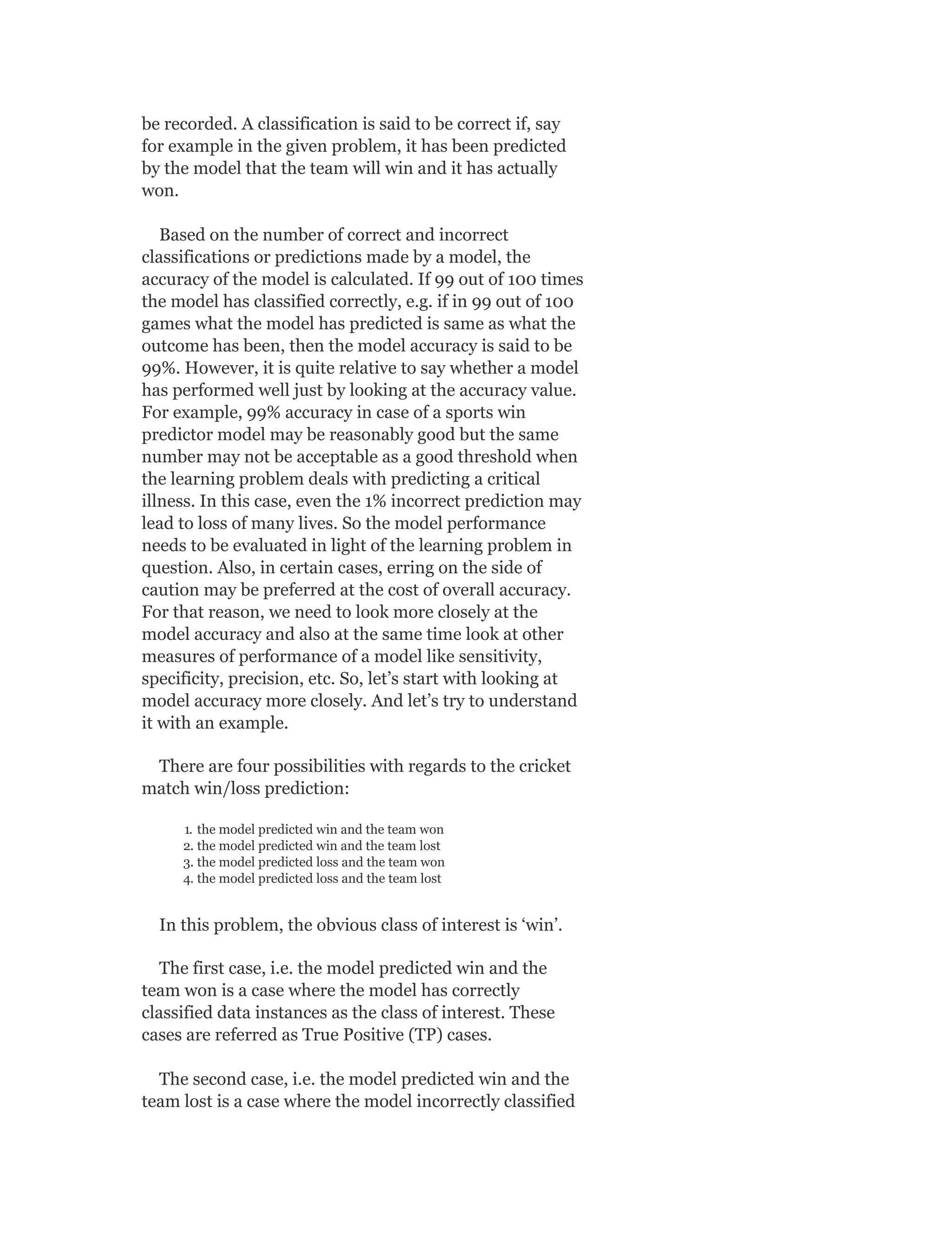 be recorded. A classification is said to be correct if, say
for example in the given problem, it has been predicted
by the model that the team will win and it has actually
won.
Based on the number of correct and incorrect
classifications or predictions made by a model, the
accuracy of the model is calculated. If 99 out of 100 times
the model has classified correctly, e.g. if in 99 out of 100
games what the model has predicted is same as what the
outcome has been, then the model accuracy is said to be
99%. However, it is quite relative to say whether a model
has performed well just by looking at the accuracy value.
For example, 99% accuracy in case of a sports win
predictor model may be reasonably good but the same
number may not be acceptable as a good threshold when
the learning problem deals with predicting a critical
illness. In this case, even the 1% incorrect prediction may
lead to loss of many lives. So the model performance
needs to be evaluated in light of the learning problem in
question. Also, in certain cases, erring on the side of
caution may be preferred at the cost of overall accuracy.
For that reason, we need to look more closely at the
model accuracy and also at the same time look at other
measures of performance of a model like sensitivity,
specificity, precision, etc. So, let’s start with looking at
model accuracy more closely. And let’s try to understand
it with an example.
There are four possibilities with regards to the cricket
match win/loss prediction:
1. the model predicted win and the team won
2. the model predicted win and the team lost
3. the model predicted loss and the team won
4. the model predicted loss and the team lost
In this problem, the obvious class of interest is ‘win’.
The first case, i.e. the model predicted win and the
team won is a case where the model has correctly
classified data instances as the class of interest. These
cases are referred as True Positive (TP) cases.
The second case, i.e. the model predicted win and the
team lost is a case where the model incorrectly classified
 