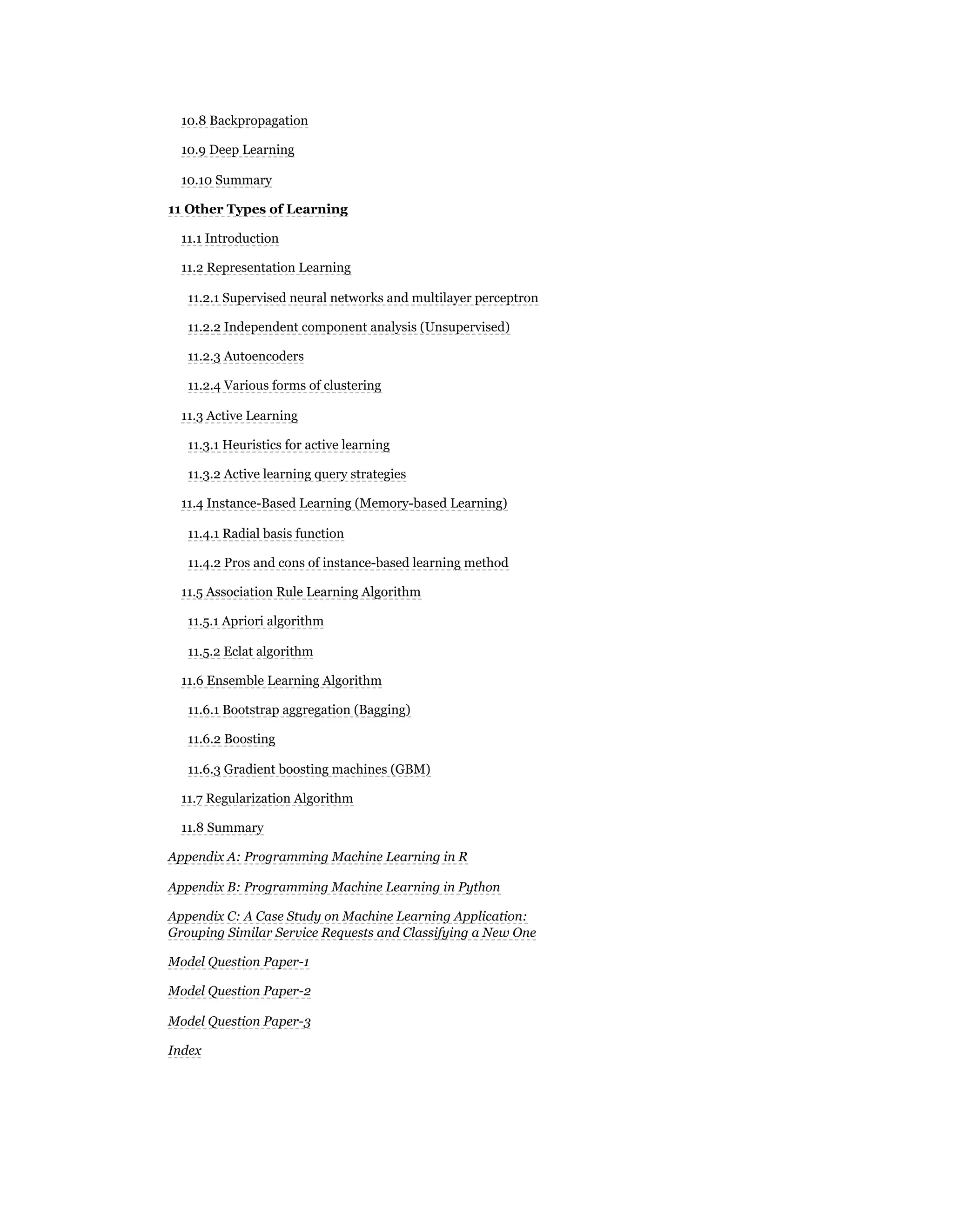 10.8 Backpropagation
10.9 Deep Learning
10.10 Summary
11 Other Types of Learning
11.1 Introduction
11.2 Representation Learning
11.2.1 Supervised neural networks and multilayer perceptron
11.2.2 Independent component analysis (Unsupervised)
11.2.3 Autoencoders
11.2.4 Various forms of clustering
11.3 Active Learning
11.3.1 Heuristics for active learning
11.3.2 Active learning query strategies
11.4 Instance-Based Learning (Memory-based Learning)
11.4.1 Radial basis function
11.4.2 Pros and cons of instance-based learning method
11.5 Association Rule Learning Algorithm
11.5.1 Apriori algorithm
11.5.2 Eclat algorithm
11.6 Ensemble Learning Algorithm
11.6.1 Bootstrap aggregation (Bagging)
11.6.2 Boosting
11.6.3 Gradient boosting machines (GBM)
11.7 Regularization Algorithm
11.8 Summary
Appendix A: Programming Machine Learning in R
Appendix B: Programming Machine Learning in Python
Appendix C: A Case Study on Machine Learning Application:
Grouping Similar Service Requests and Classifying a New One
Model Question Paper-1
Model Question Paper-2
Model Question Paper-3
Index
 