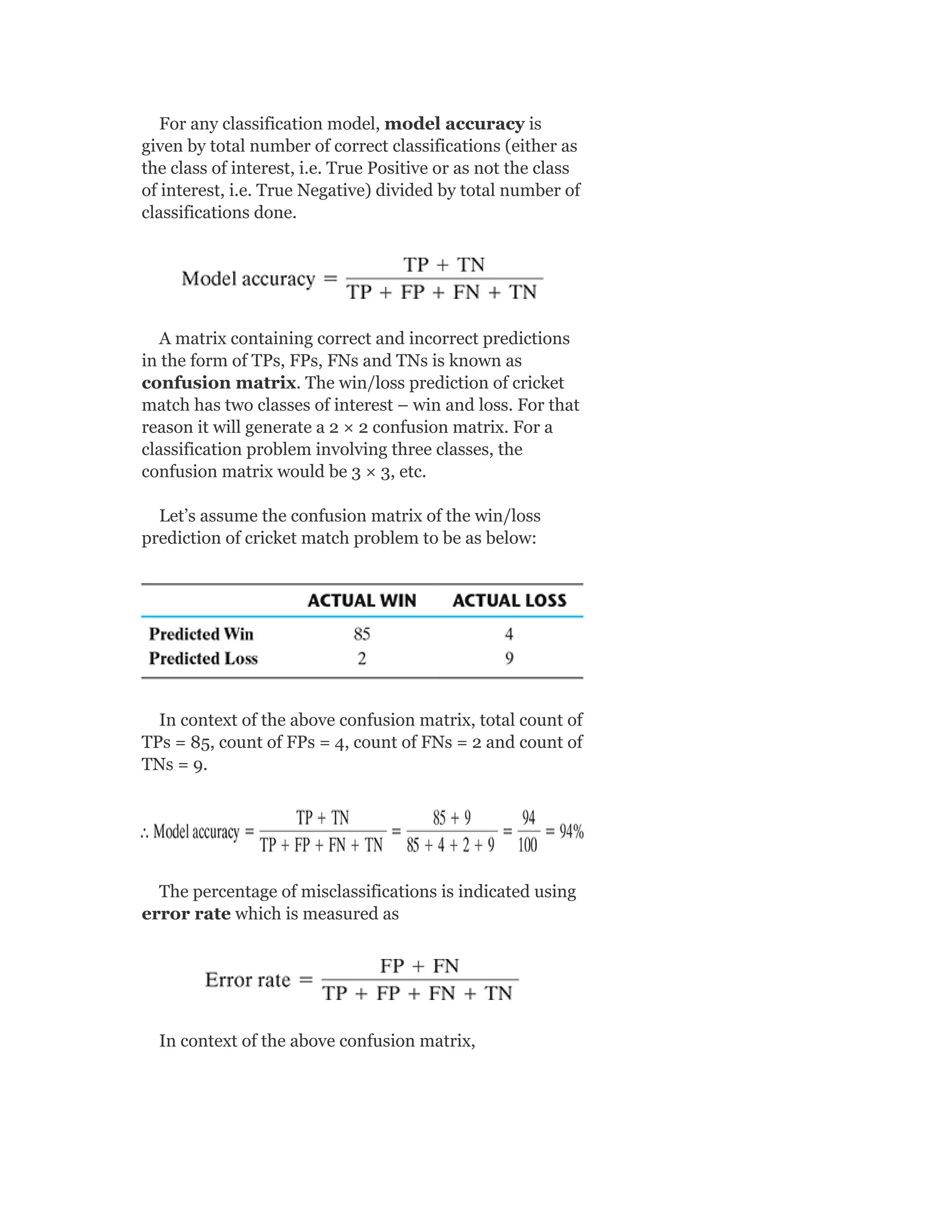 For any classification model, model accuracy is
given by total number of correct classifications (either as
the class of interest, i.e. True Positive or as not the class
of interest, i.e. True Negative) divided by total number of
classifications done.
A matrix containing correct and incorrect predictions
in the form of TPs, FPs, FNs and TNs is known as
confusion matrix. The win/loss prediction of cricket
match has two classes of interest – win and loss. For that
reason it will generate a 2 × 2 confusion matrix. For a
classification problem involving three classes, the
confusion matrix would be 3 × 3, etc.
Let’s assume the confusion matrix of the win/loss
prediction of cricket match problem to be as below:
In context of the above confusion matrix, total count of
TPs = 85, count of FPs = 4, count of FNs = 2 and count of
TNs = 9.
The percentage of misclassifications is indicated using
error rate which is measured as
In context of the above confusion matrix,
 