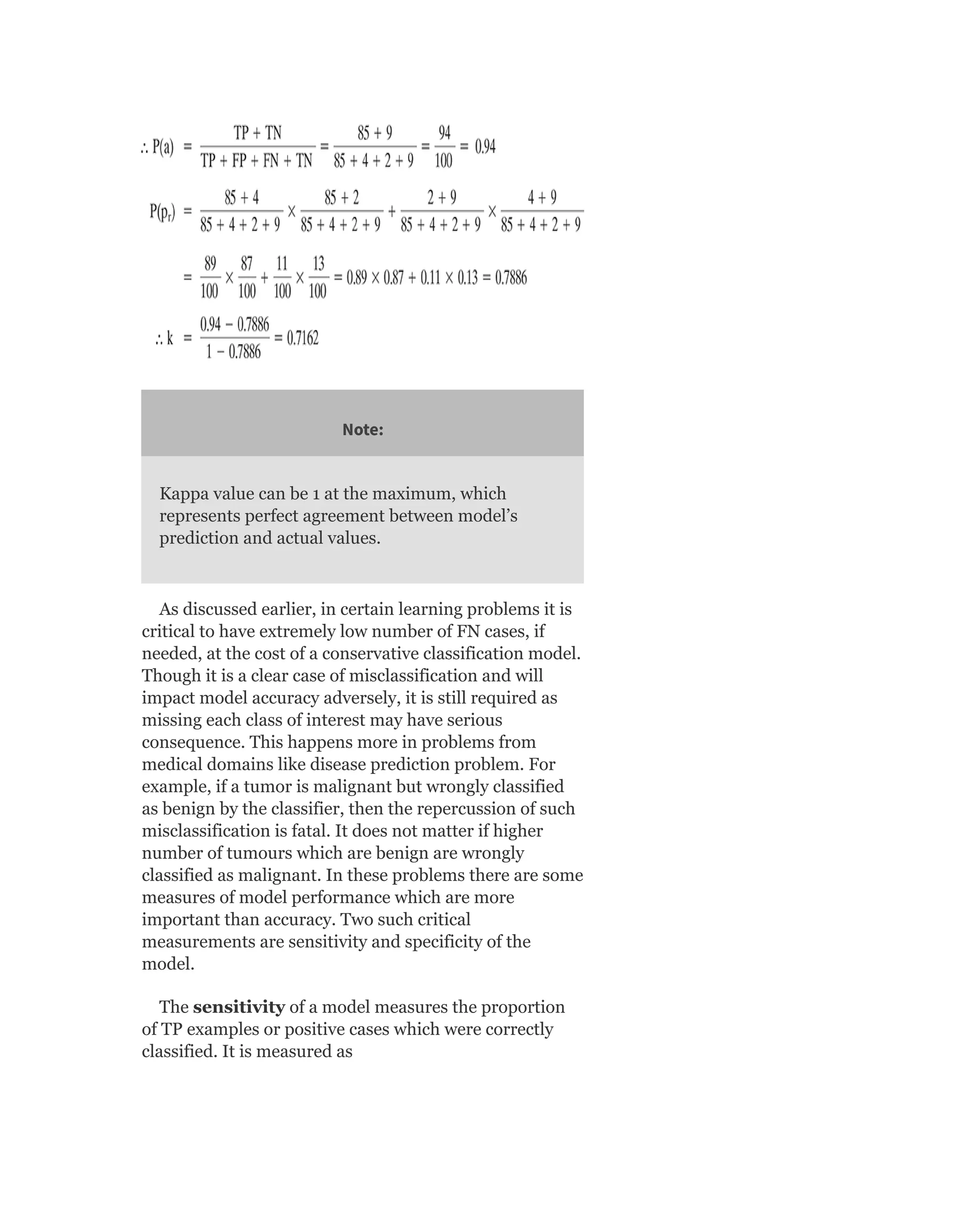 Note:
Kappa value can be 1 at the maximum, which
represents perfect agreement between model’s
prediction and actual values.
As discussed earlier, in certain learning problems it is
critical to have extremely low number of FN cases, if
needed, at the cost of a conservative classification model.
Though it is a clear case of misclassification and will
impact model accuracy adversely, it is still required as
missing each class of interest may have serious
consequence. This happens more in problems from
medical domains like disease prediction problem. For
example, if a tumor is malignant but wrongly classified
as benign by the classifier, then the repercussion of such
misclassification is fatal. It does not matter if higher
number of tumours which are benign are wrongly
classified as malignant. In these problems there are some
measures of model performance which are more
important than accuracy. Two such critical
measurements are sensitivity and specificity of the
model.
The sensitivity of a model measures the proportion
of TP examples or positive cases which were correctly
classified. It is measured as
 