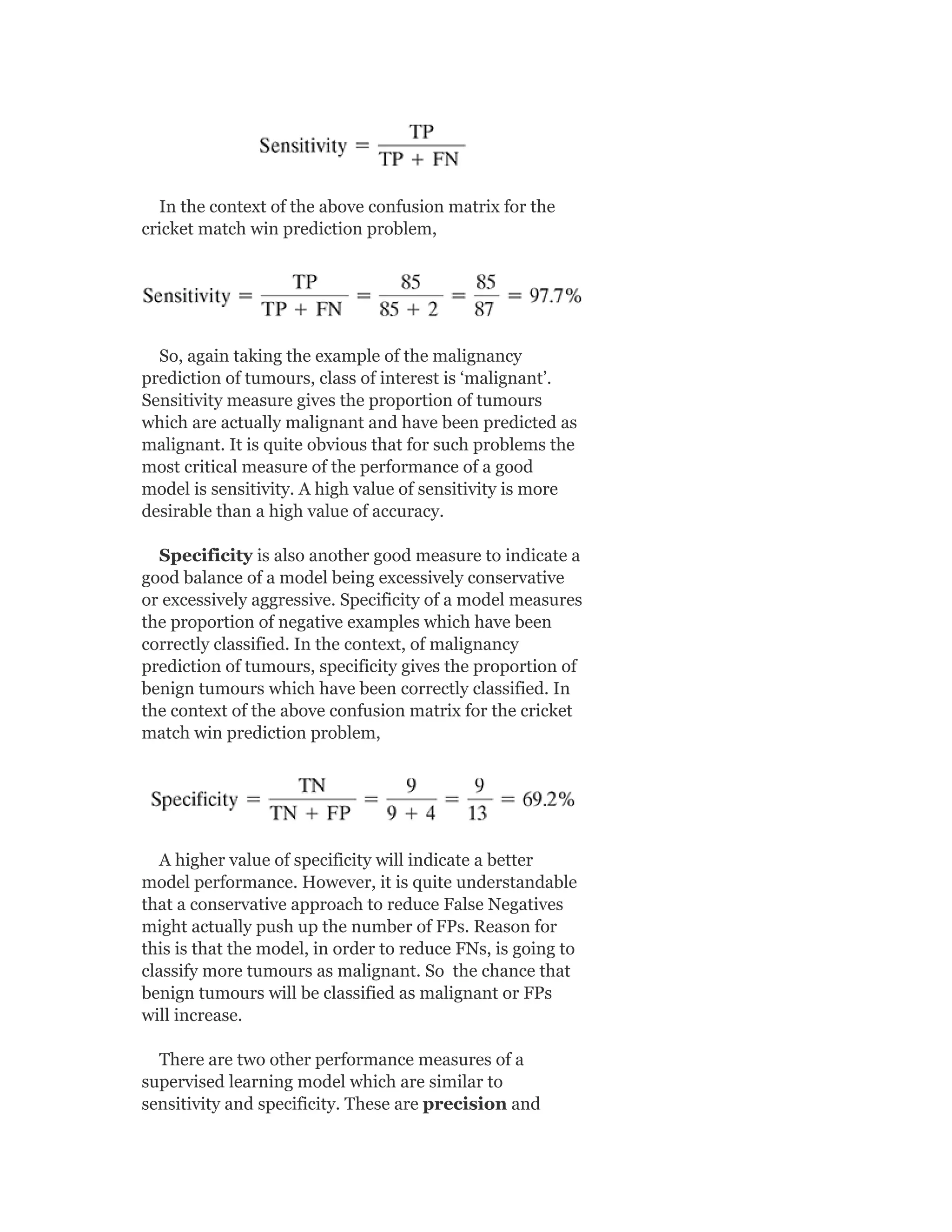 In the context of the above confusion matrix for the
cricket match win prediction problem,
So, again taking the example of the malignancy
prediction of tumours, class of interest is ‘malignant’.
Sensitivity measure gives the proportion of tumours
which are actually malignant and have been predicted as
malignant. It is quite obvious that for such problems the
most critical measure of the performance of a good
model is sensitivity. A high value of sensitivity is more
desirable than a high value of accuracy.
Specificity is also another good measure to indicate a
good balance of a model being excessively conservative
or excessively aggressive. Specificity of a model measures
the proportion of negative examples which have been
correctly classified. In the context, of malignancy
prediction of tumours, specificity gives the proportion of
benign tumours which have been correctly classified. In
the context of the above confusion matrix for the cricket
match win prediction problem,
A higher value of specificity will indicate a better
model performance. However, it is quite understandable
that a conservative approach to reduce False Negatives
might actually push up the number of FPs. Reason for
this is that the model, in order to reduce FNs, is going to
classify more tumours as malignant. So the chance that
benign tumours will be classified as malignant or FPs
will increase.
There are two other performance measures of a
supervised learning model which are similar to
sensitivity and specificity. These are precision and
 