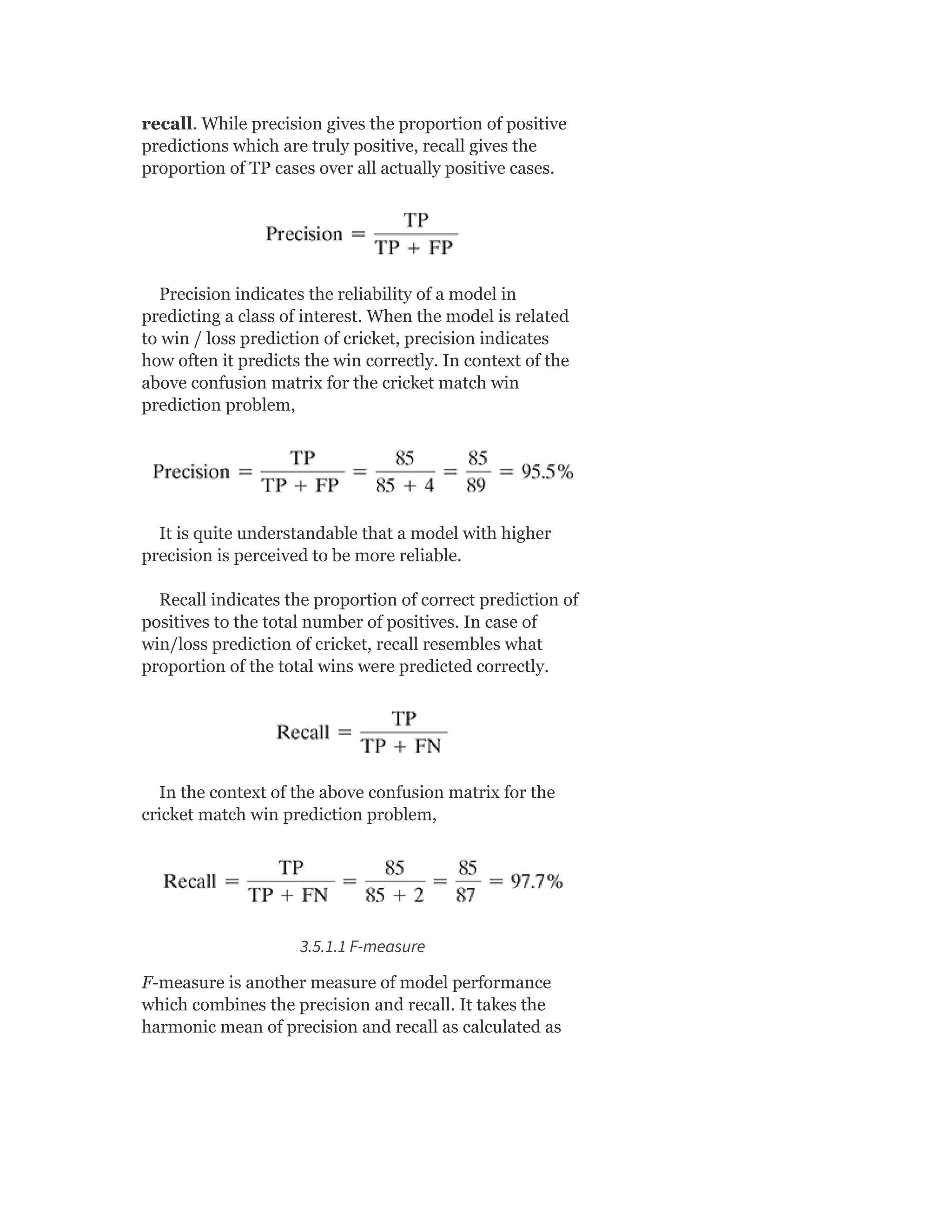 recall. While precision gives the proportion of positive
predictions which are truly positive, recall gives the
proportion of TP cases over all actually positive cases.
Precision indicates the reliability of a model in
predicting a class of interest. When the model is related
to win / loss prediction of cricket, precision indicates
how often it predicts the win correctly. In context of the
above confusion matrix for the cricket match win
prediction problem,
It is quite understandable that a model with higher
precision is perceived to be more reliable.
Recall indicates the proportion of correct prediction of
positives to the total number of positives. In case of
win/loss prediction of cricket, recall resembles what
proportion of the total wins were predicted correctly.
In the context of the above confusion matrix for the
cricket match win prediction problem,
3.5.1.1 F-measure
F-measure is another measure of model performance
which combines the precision and recall. It takes the
harmonic mean of precision and recall as calculated as
 