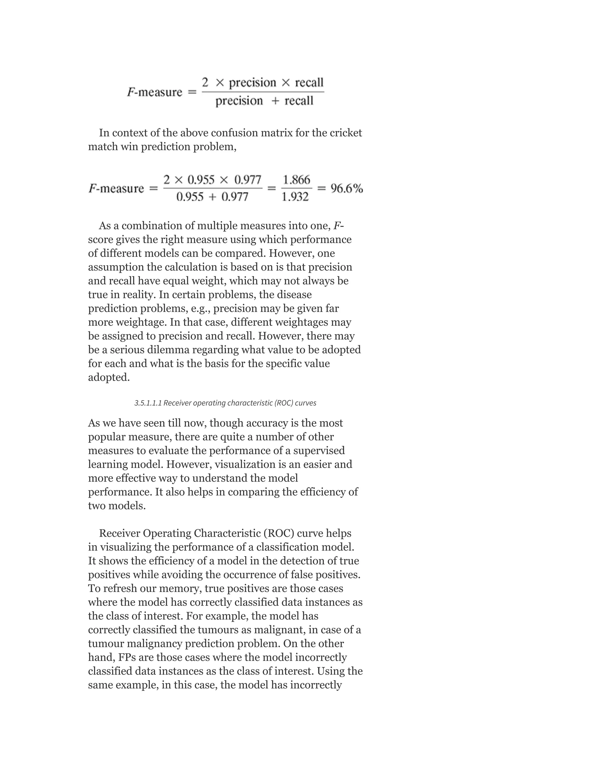 In context of the above confusion matrix for the cricket
match win prediction problem,
As a combination of multiple measures into one, F-
score gives the right measure using which performance
of different models can be compared. However, one
assumption the calculation is based on is that precision
and recall have equal weight, which may not always be
true in reality. In certain problems, the disease
prediction problems, e.g., precision may be given far
more weightage. In that case, different weightages may
be assigned to precision and recall. However, there may
be a serious dilemma regarding what value to be adopted
for each and what is the basis for the specific value
adopted.
3.5.1.1.1 Receiver operating characteristic (ROC) curves
As we have seen till now, though accuracy is the most
popular measure, there are quite a number of other
measures to evaluate the performance of a supervised
learning model. However, visualization is an easier and
more effective way to understand the model
performance. It also helps in comparing the efficiency of
two models.
Receiver Operating Characteristic (ROC) curve helps
in visualizing the performance of a classification model.
It shows the efficiency of a model in the detection of true
positives while avoiding the occurrence of false positives.
To refresh our memory, true positives are those cases
where the model has correctly classified data instances as
the class of interest. For example, the model has
correctly classified the tumours as malignant, in case of a
tumour malignancy prediction problem. On the other
hand, FPs are those cases where the model incorrectly
classified data instances as the class of interest. Using the
same example, in this case, the model has incorrectly
 