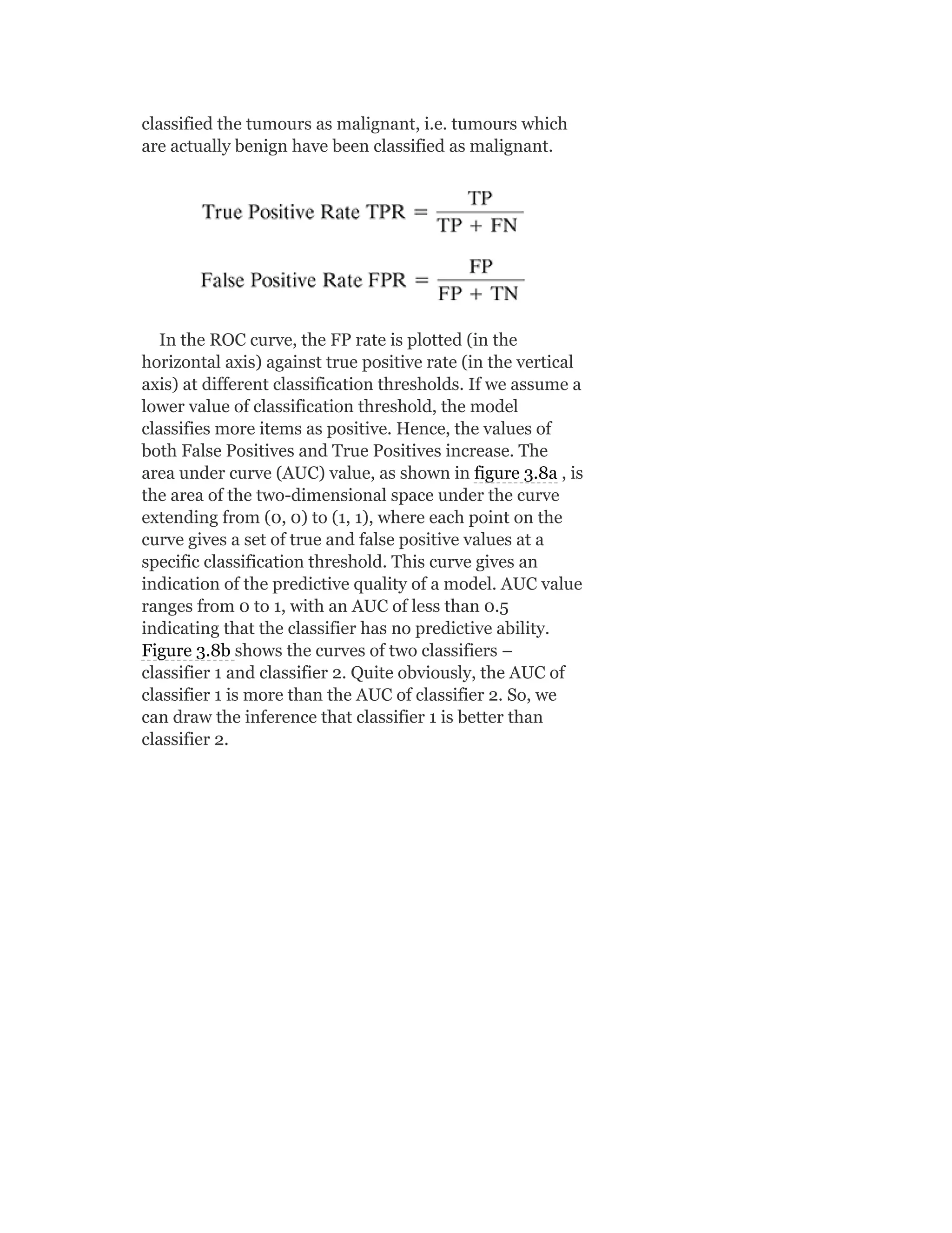 classified the tumours as malignant, i.e. tumours which
are actually benign have been classified as malignant.
In the ROC curve, the FP rate is plotted (in the
horizontal axis) against true positive rate (in the vertical
axis) at different classification thresholds. If we assume a
lower value of classification threshold, the model
classifies more items as positive. Hence, the values of
both False Positives and True Positives increase. The
area under curve (AUC) value, as shown in figure 3.8a , is
the area of the two-dimensional space under the curve
extending from (0, 0) to (1, 1), where each point on the
curve gives a set of true and false positive values at a
specific classification threshold. This curve gives an
indication of the predictive quality of a model. AUC value
ranges from 0 to 1, with an AUC of less than 0.5
indicating that the classifier has no predictive ability.
Figure 3.8b shows the curves of two classifiers –
classifier 1 and classifier 2. Quite obviously, the AUC of
classifier 1 is more than the AUC of classifier 2. So, we
can draw the inference that classifier 1 is better than
classifier 2.
 