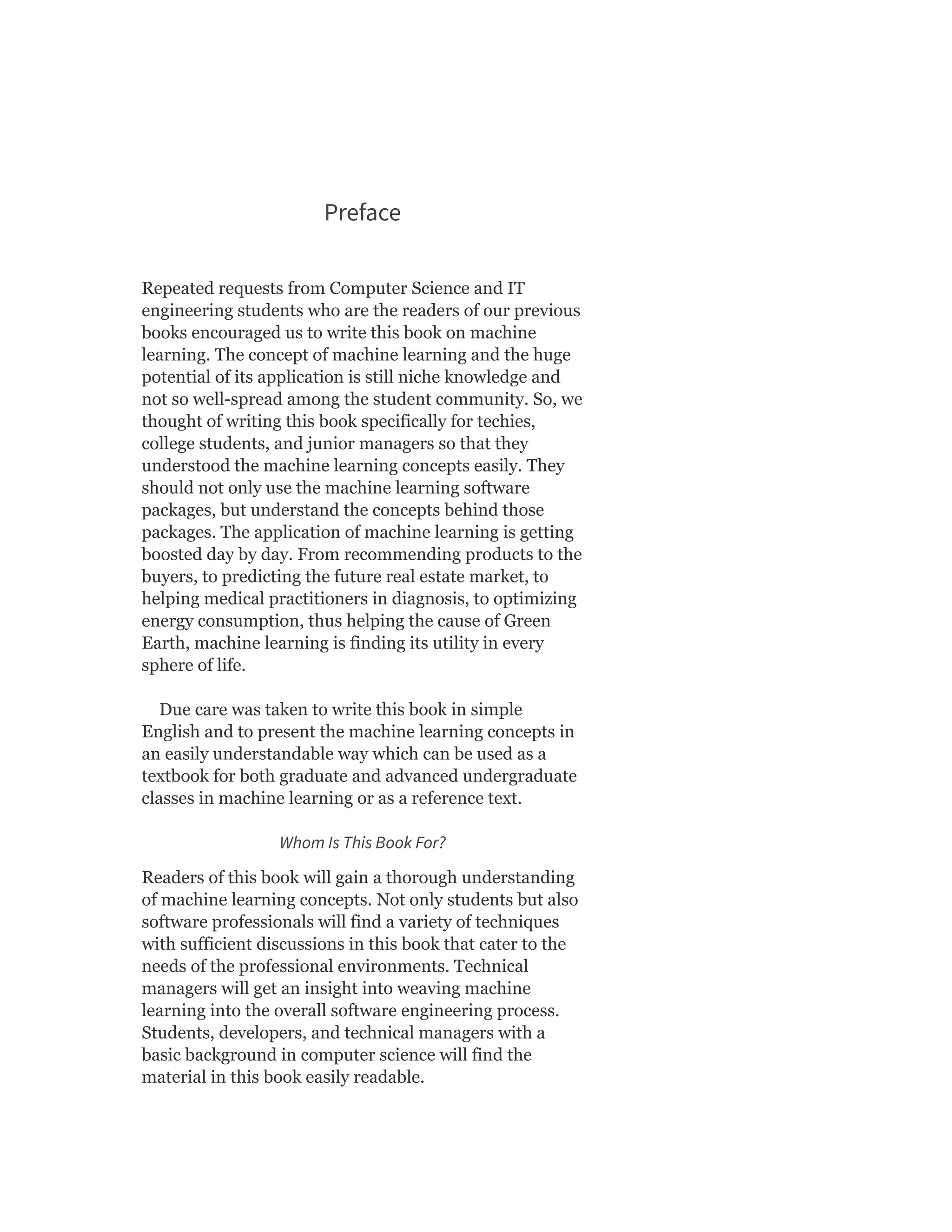 Preface
Repeated requests from Computer Science and IT
engineering students who are the readers of our previous
books encouraged us to write this book on machine
learning. The concept of machine learning and the huge
potential of its application is still niche knowledge and
not so well-spread among the student community. So, we
thought of writing this book specifically for techies,
college students, and junior managers so that they
understood the machine learning concepts easily. They
should not only use the machine learning software
packages, but understand the concepts behind those
packages. The application of machine learning is getting
boosted day by day. From recommending products to the
buyers, to predicting the future real estate market, to
helping medical practitioners in diagnosis, to optimizing
energy consumption, thus helping the cause of Green
Earth, machine learning is finding its utility in every
sphere of life.
Due care was taken to write this book in simple
English and to present the machine learning concepts in
an easily understandable way which can be used as a
textbook for both graduate and advanced undergraduate
classes in machine learning or as a reference text.
Whom Is This Book For?
Readers of this book will gain a thorough understanding
of machine learning concepts. Not only students but also
software professionals will find a variety of techniques
with sufficient discussions in this book that cater to the
needs of the professional environments. Technical
managers will get an insight into weaving machine
learning into the overall software engineering process.
Students, developers, and technical managers with a
basic background in computer science will find the
material in this book easily readable.
 
