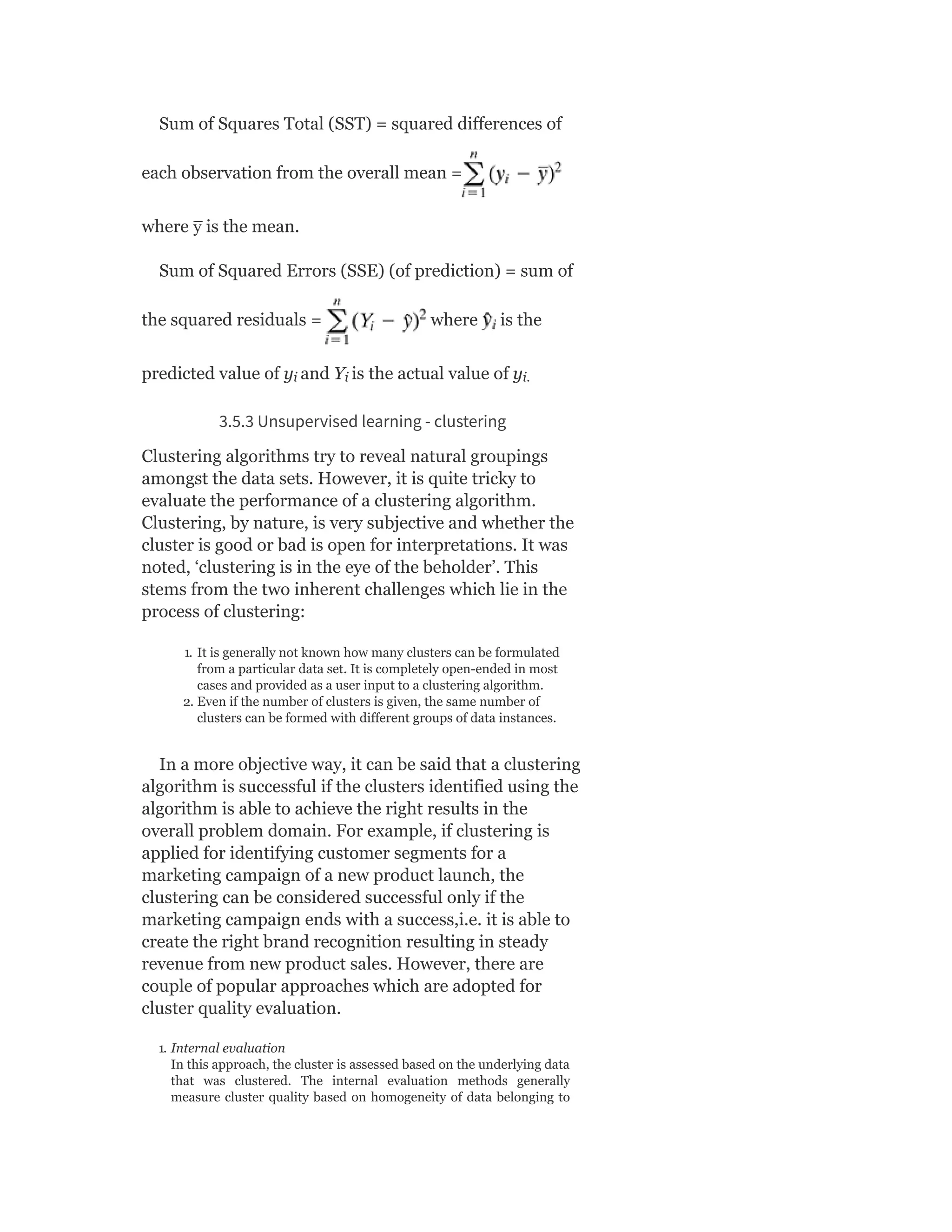 Sum of Squares Total (SST) = squared differences of
each observation from the overall mean =
where y
̅ is the mean.
Sum of Squared Errors (SSE) (of prediction) = sum of
the squared residuals = where is the
predicted value of y and Y is the actual value of y
3.5.3 Unsupervised learning - clustering
Clustering algorithms try to reveal natural groupings
amongst the data sets. However, it is quite tricky to
evaluate the performance of a clustering algorithm.
Clustering, by nature, is very subjective and whether the
cluster is good or bad is open for interpretations. It was
noted, ‘clustering is in the eye of the beholder’. This
stems from the two inherent challenges which lie in the
process of clustering:
1. It is generally not known how many clusters can be formulated
from a particular data set. It is completely open-ended in most
cases and provided as a user input to a clustering algorithm.
2. Even if the number of clusters is given, the same number of
clusters can be formed with different groups of data instances.
In a more objective way, it can be said that a clustering
algorithm is successful if the clusters identified using the
algorithm is able to achieve the right results in the
overall problem domain. For example, if clustering is
applied for identifying customer segments for a
marketing campaign of a new product launch, the
clustering can be considered successful only if the
marketing campaign ends with a success,i.e. it is able to
create the right brand recognition resulting in steady
revenue from new product sales. However, there are
couple of popular approaches which are adopted for
cluster quality evaluation.
1. Internal evaluation
In this approach, the cluster is assessed based on the underlying data
that was clustered. The internal evaluation methods generally
measure cluster quality based on homogeneity of data belonging to
i i i.
 