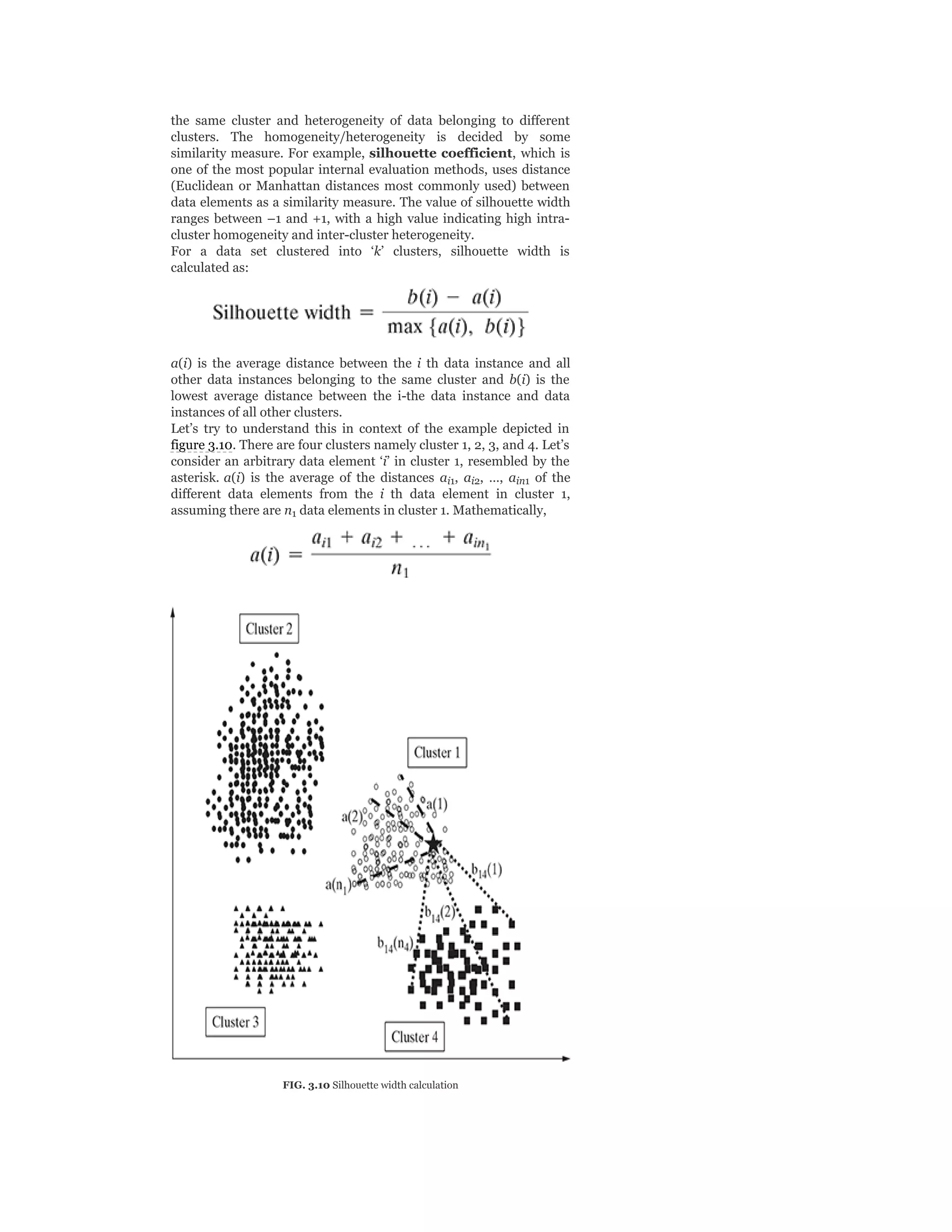 the same cluster and heterogeneity of data belonging to different
clusters. The homogeneity/heterogeneity is decided by some
similarity measure. For example, silhouette coefficient, which is
one of the most popular internal evaluation methods, uses distance
(Euclidean or Manhattan distances most commonly used) between
data elements as a similarity measure. The value of silhouette width
ranges between –1 and +1, with a high value indicating high intra-
cluster homogeneity and inter-cluster heterogeneity.
For a data set clustered into ‘k’ clusters, silhouette width is
calculated as:
a(i) is the average distance between the i th data instance and all
other data instances belonging to the same cluster and b(i) is the
lowest average distance between the i-the data instance and data
instances of all other clusters.
Let’s try to understand this in context of the example depicted in
figure 3.10. There are four clusters namely cluster 1, 2, 3, and 4. Let’s
consider an arbitrary data element ‘i’ in cluster 1, resembled by the
asterisk. a(i) is the average of the distances a , a , …, a of the
different data elements from the i th data element in cluster 1,
assuming there are n data elements in cluster 1. Mathematically,
FIG. 3.10 Silhouette width calculation
i1 i2 in1
1
 
