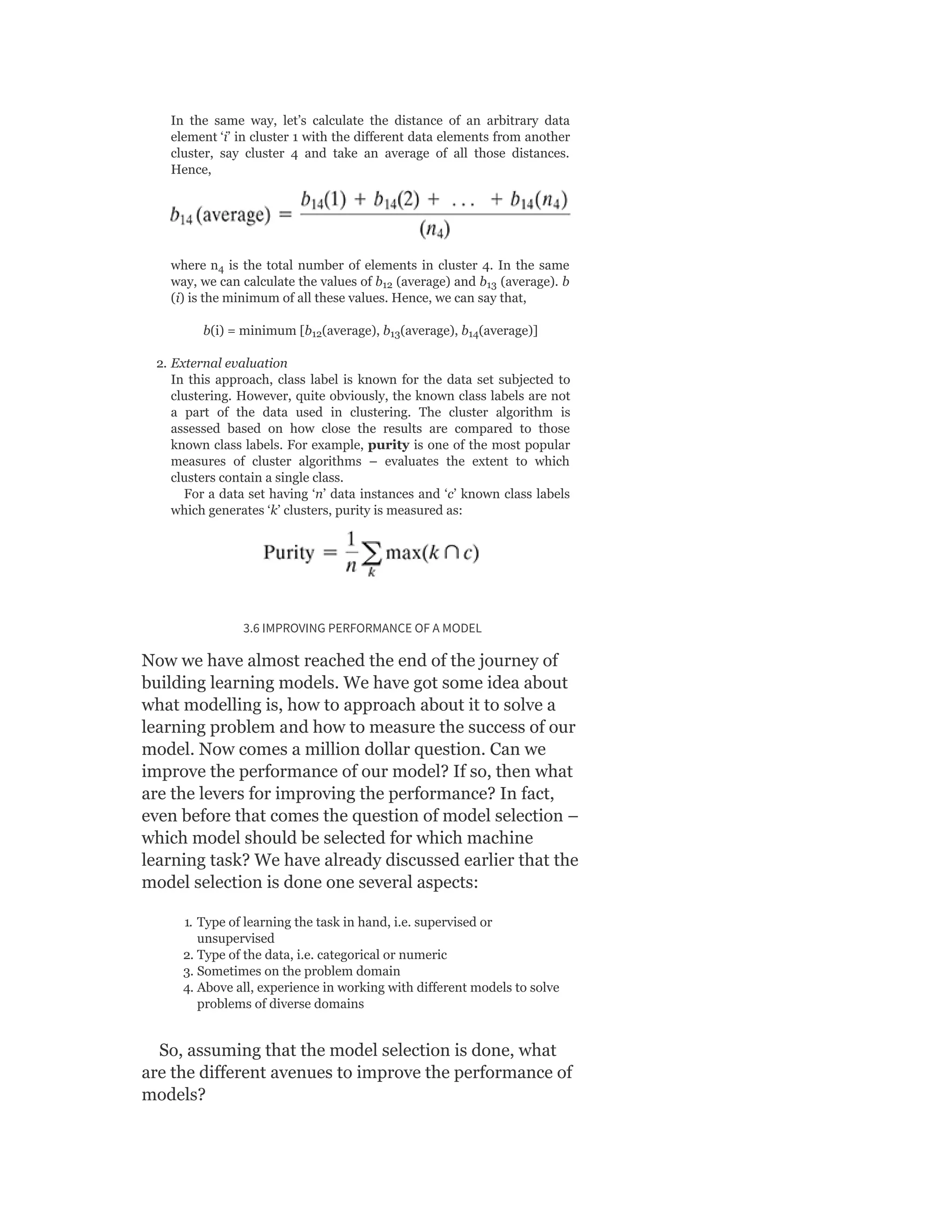 In the same way, let’s calculate the distance of an arbitrary data
element ‘i’ in cluster 1 with the different data elements from another
cluster, say cluster 4 and take an average of all those distances.
Hence,
where n is the total number of elements in cluster 4. In the same
way, we can calculate the values of b (average) and b (average). b
(i) is the minimum of all these values. Hence, we can say that,
b(i) = minimum [b (average), b (average), b (average)]
2. External evaluation
In this approach, class label is known for the data set subjected to
clustering. However, quite obviously, the known class labels are not
a part of the data used in clustering. The cluster algorithm is
assessed based on how close the results are compared to those
known class labels. For example, purity is one of the most popular
measures of cluster algorithms – evaluates the extent to which
clusters contain a single class.
For a data set having ‘n’ data instances and ‘c’ known class labels
which generates ‘k’ clusters, purity is measured as:
3.6 IMPROVING PERFORMANCE OF A MODEL
Now we have almost reached the end of the journey of
building learning models. We have got some idea about
what modelling is, how to approach about it to solve a
learning problem and how to measure the success of our
model. Now comes a million dollar question. Can we
improve the performance of our model? If so, then what
are the levers for improving the performance? In fact,
even before that comes the question of model selection –
which model should be selected for which machine
learning task? We have already discussed earlier that the
model selection is done one several aspects:
1. Type of learning the task in hand, i.e. supervised or
unsupervised
2. Type of the data, i.e. categorical or numeric
3. Sometimes on the problem domain
4. Above all, experience in working with different models to solve
problems of diverse domains
So, assuming that the model selection is done, what
are the different avenues to improve the performance of
models?
4
12 13
12 13 14
 