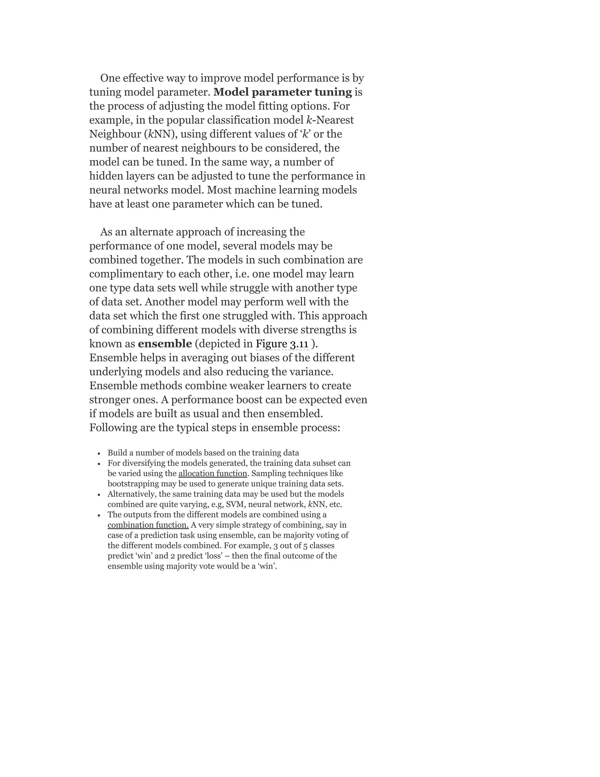 One effective way to improve model performance is by
tuning model parameter. Model parameter tuning is
the process of adjusting the model fitting options. For
example, in the popular classification model k-Nearest
Neighbour (kNN), using different values of ‘k’ or the
number of nearest neighbours to be considered, the
model can be tuned. In the same way, a number of
hidden layers can be adjusted to tune the performance in
neural networks model. Most machine learning models
have at least one parameter which can be tuned.
As an alternate approach of increasing the
performance of one model, several models may be
combined together. The models in such combination are
complimentary to each other, i.e. one model may learn
one type data sets well while struggle with another type
of data set. Another model may perform well with the
data set which the first one struggled with. This approach
of combining different models with diverse strengths is
known as ensemble (depicted in Figure 3.11 ).
Ensemble helps in averaging out biases of the different
underlying models and also reducing the variance.
Ensemble methods combine weaker learners to create
stronger ones. A performance boost can be expected even
if models are built as usual and then ensembled.
Following are the typical steps in ensemble process:
Build a number of models based on the training data
For diversifying the models generated, the training data subset can
be varied using the allocation function. Sampling techniques like
bootstrapping may be used to generate unique training data sets.
Alternatively, the same training data may be used but the models
combined are quite varying, e.g, SVM, neural network, kNN, etc.
The outputs from the different models are combined using a
combination function. A very simple strategy of combining, say in
case of a prediction task using ensemble, can be majority voting of
the different models combined. For example, 3 out of 5 classes
predict ‘win’ and 2 predict ‘loss’ – then the final outcome of the
ensemble using majority vote would be a ‘win’.
 