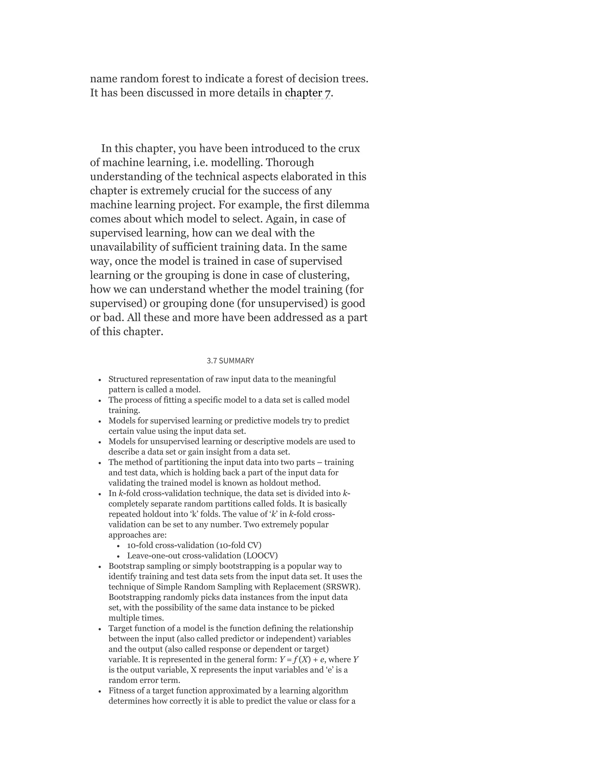 name random forest to indicate a forest of decision trees.
It has been discussed in more details in chapter 7.
In this chapter, you have been introduced to the crux
of machine learning, i.e. modelling. Thorough
understanding of the technical aspects elaborated in this
chapter is extremely crucial for the success of any
machine learning project. For example, the first dilemma
comes about which model to select. Again, in case of
supervised learning, how can we deal with the
unavailability of sufficient training data. In the same
way, once the model is trained in case of supervised
learning or the grouping is done in case of clustering,
how we can understand whether the model training (for
supervised) or grouping done (for unsupervised) is good
or bad. All these and more have been addressed as a part
of this chapter.
3.7 SUMMARY
Structured representation of raw input data to the meaningful
pattern is called a model.
The process of fitting a specific model to a data set is called model
training.
Models for supervised learning or predictive models try to predict
certain value using the input data set.
Models for unsupervised learning or descriptive models are used to
describe a data set or gain insight from a data set.
The method of partitioning the input data into two parts – training
and test data, which is holding back a part of the input data for
validating the trained model is known as holdout method.
In k-fold cross-validation technique, the data set is divided into k-
completely separate random partitions called folds. It is basically
repeated holdout into ‘k’ folds. The value of ‘k’ in k-fold cross-
validation can be set to any number. Two extremely popular
approaches are:
10-fold cross-validation (10-fold CV)
Leave-one-out cross-validation (LOOCV)
Bootstrap sampling or simply bootstrapping is a popular way to
identify training and test data sets from the input data set. It uses the
technique of Simple Random Sampling with Replacement (SRSWR).
Bootstrapping randomly picks data instances from the input data
set, with the possibility of the same data instance to be picked
multiple times.
Target function of a model is the function defining the relationship
between the input (also called predictor or independent) variables
and the output (also called response or dependent or target)
variable. It is represented in the general form: Y = f (X) + e, where Y
is the output variable, X represents the input variables and ‘e’ is a
random error term.
Fitness of a target function approximated by a learning algorithm
determines how correctly it is able to predict the value or class for a
 