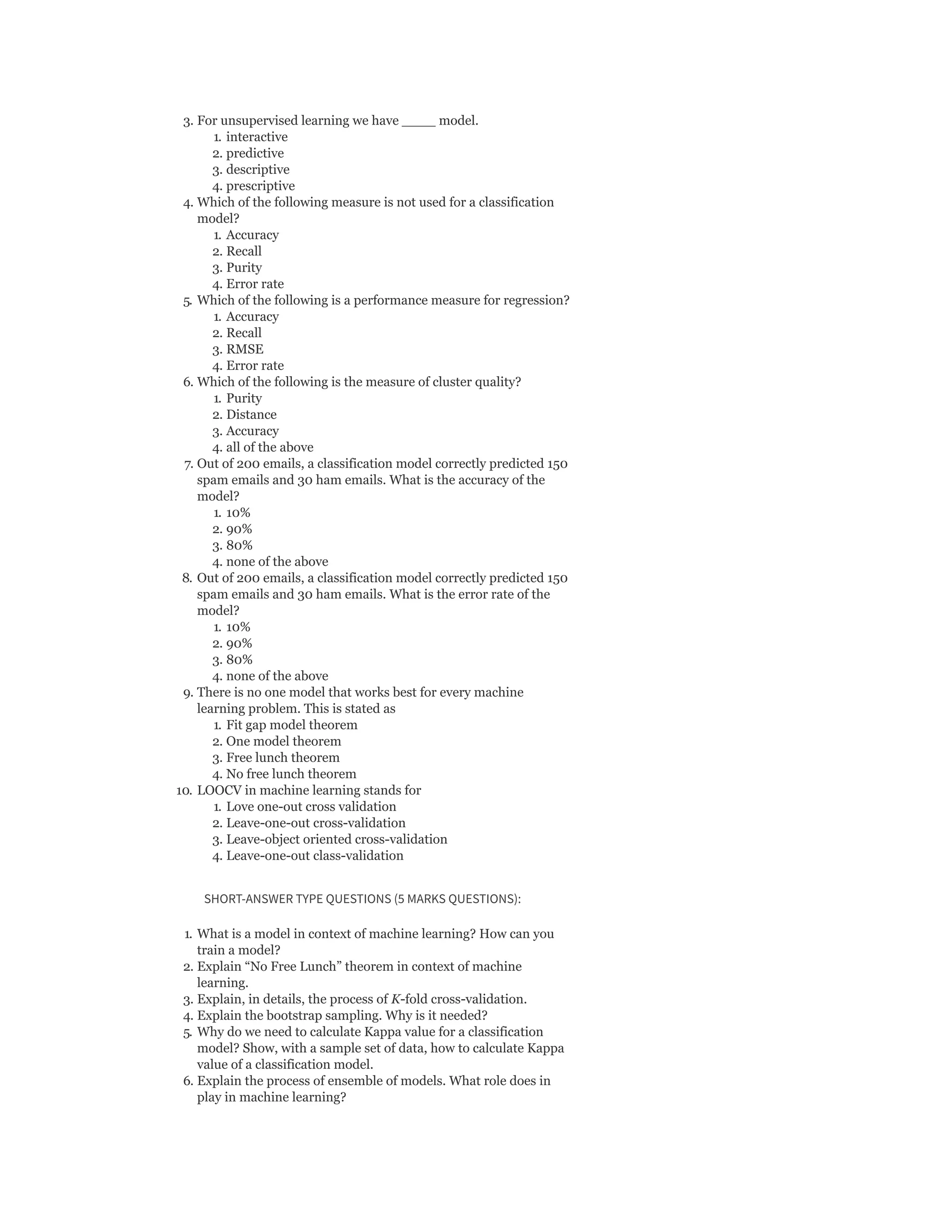 3. For unsupervised learning we have ____ model.
1. interactive
2. predictive
3. descriptive
4. prescriptive
4. Which of the following measure is not used for a classification
model?
1. Accuracy
2. Recall
3. Purity
4. Error rate
5. Which of the following is a performance measure for regression?
1. Accuracy
2. Recall
3. RMSE
4. Error rate
6. Which of the following is the measure of cluster quality?
1. Purity
2. Distance
3. Accuracy
4. all of the above
7. Out of 200 emails, a classification model correctly predicted 150
spam emails and 30 ham emails. What is the accuracy of the
model?
1. 10%
2. 90%
3. 80%
4. none of the above
8. Out of 200 emails, a classification model correctly predicted 150
spam emails and 30 ham emails. What is the error rate of the
model?
1. 10%
2. 90%
3. 80%
4. none of the above
9. There is no one model that works best for every machine
learning problem. This is stated as
1. Fit gap model theorem
2. One model theorem
3. Free lunch theorem
4. No free lunch theorem
10. LOOCV in machine learning stands for
1. Love one-out cross validation
2. Leave-one-out cross-validation
3. Leave-object oriented cross-validation
4. Leave-one-out class-validation
SHORT-ANSWER TYPE QUESTIONS (5 MARKS QUESTIONS):
1. What is a model in context of machine learning? How can you
train a model?
2. Explain “No Free Lunch” theorem in context of machine
learning.
3. Explain, in details, the process of K-fold cross-validation.
4. Explain the bootstrap sampling. Why is it needed?
5. Why do we need to calculate Kappa value for a classification
model? Show, with a sample set of data, how to calculate Kappa
value of a classification model.
6. Explain the process of ensemble of models. What role does in
play in machine learning?
 