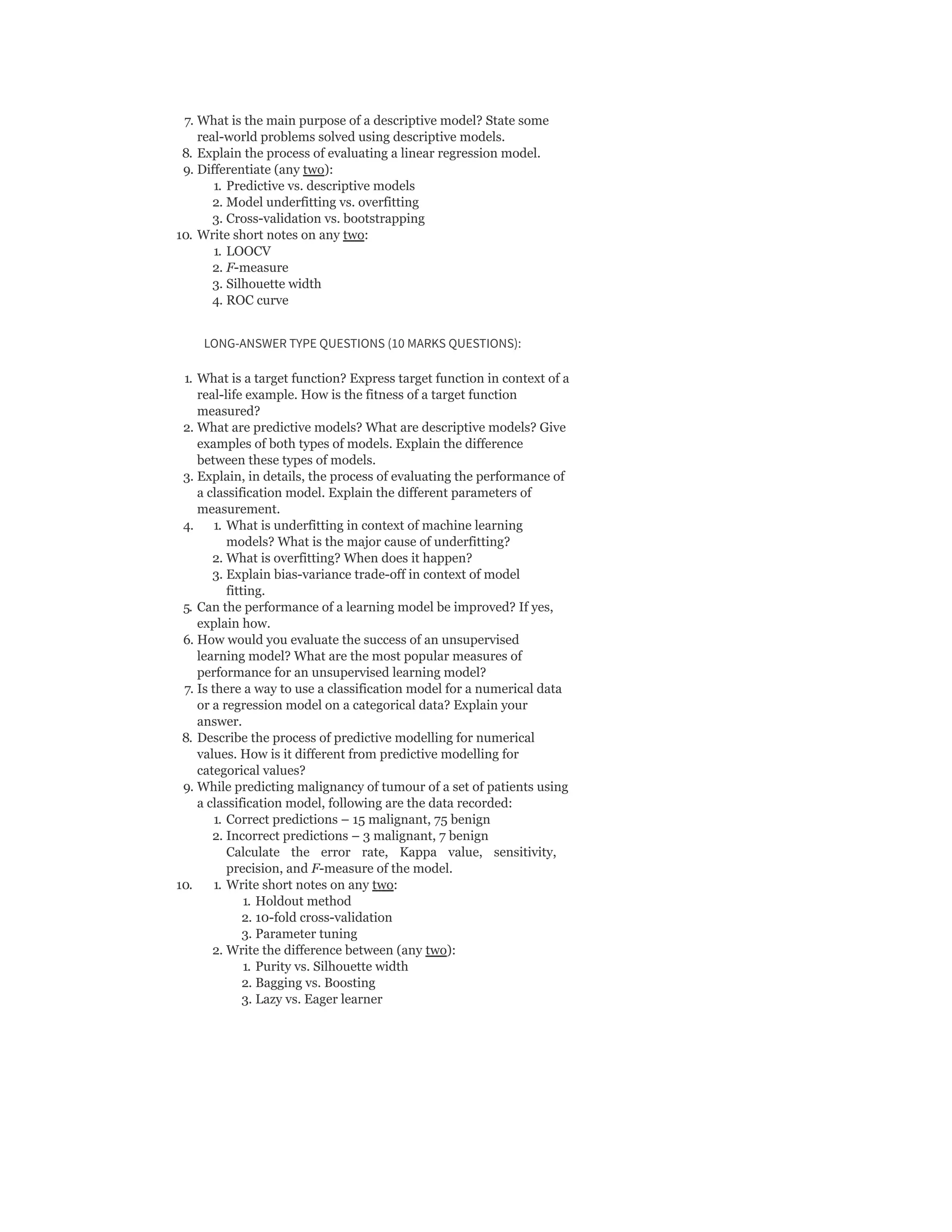 7. What is the main purpose of a descriptive model? State some
real-world problems solved using descriptive models.
8. Explain the process of evaluating a linear regression model.
9. Differentiate (any two):
1. Predictive vs. descriptive models
2. Model underfitting vs. overfitting
3. Cross-validation vs. bootstrapping
10. Write short notes on any two:
1. LOOCV
2. F-measure
3. Silhouette width
4. ROC curve
LONG-ANSWER TYPE QUESTIONS (10 MARKS QUESTIONS):
1. What is a target function? Express target function in context of a
real-life example. How is the fitness of a target function
measured?
2. What are predictive models? What are descriptive models? Give
examples of both types of models. Explain the difference
between these types of models.
3. Explain, in details, the process of evaluating the performance of
a classification model. Explain the different parameters of
measurement.
4. 1. What is underfitting in context of machine learning
models? What is the major cause of underfitting?
2. What is overfitting? When does it happen?
3. Explain bias-variance trade-off in context of model
fitting.
5. Can the performance of a learning model be improved? If yes,
explain how.
6. How would you evaluate the success of an unsupervised
learning model? What are the most popular measures of
performance for an unsupervised learning model?
7. Is there a way to use a classification model for a numerical data
or a regression model on a categorical data? Explain your
answer.
8. Describe the process of predictive modelling for numerical
values. How is it different from predictive modelling for
categorical values?
9. While predicting malignancy of tumour of a set of patients using
a classification model, following are the data recorded:
1. Correct predictions – 15 malignant, 75 benign
2. Incorrect predictions – 3 malignant, 7 benign
Calculate the error rate, Kappa value, sensitivity,
precision, and F-measure of the model.
10. 1. Write short notes on any two:
1. Holdout method
2. 10-fold cross-validation
3. Parameter tuning
2. Write the difference between (any two):
1. Purity vs. Silhouette width
2. Bagging vs. Boosting
3. Lazy vs. Eager learner
 