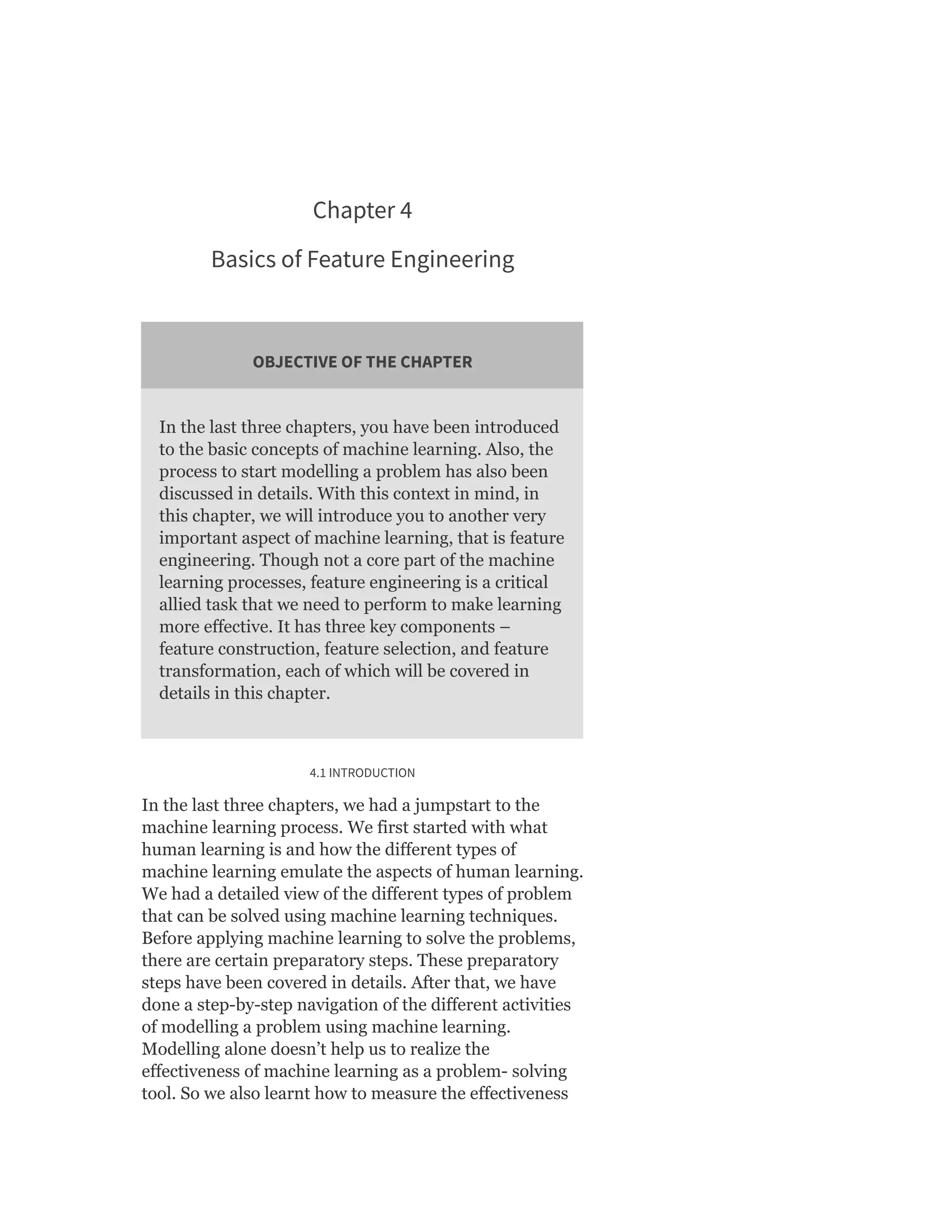 Chapter 4
Basics of Feature Engineering
OBJECTIVE OF THE CHAPTER
In the last three chapters, you have been introduced
to the basic concepts of machine learning. Also, the
process to start modelling a problem has also been
discussed in details. With this context in mind, in
this chapter, we will introduce you to another very
important aspect of machine learning, that is feature
engineering. Though not a core part of the machine
learning processes, feature engineering is a critical
allied task that we need to perform to make learning
more effective. It has three key components –
feature construction, feature selection, and feature
transformation, each of which will be covered in
details in this chapter.
4.1 INTRODUCTION
In the last three chapters, we had a jumpstart to the
machine learning process. We first started with what
human learning is and how the different types of
machine learning emulate the aspects of human learning.
We had a detailed view of the different types of problem
that can be solved using machine learning techniques.
Before applying machine learning to solve the problems,
there are certain preparatory steps. These preparatory
steps have been covered in details. After that, we have
done a step-by-step navigation of the different activities
of modelling a problem using machine learning.
Modelling alone doesn’t help us to realize the
effectiveness of machine learning as a problem- solving
tool. So we also learnt how to measure the effectiveness
 