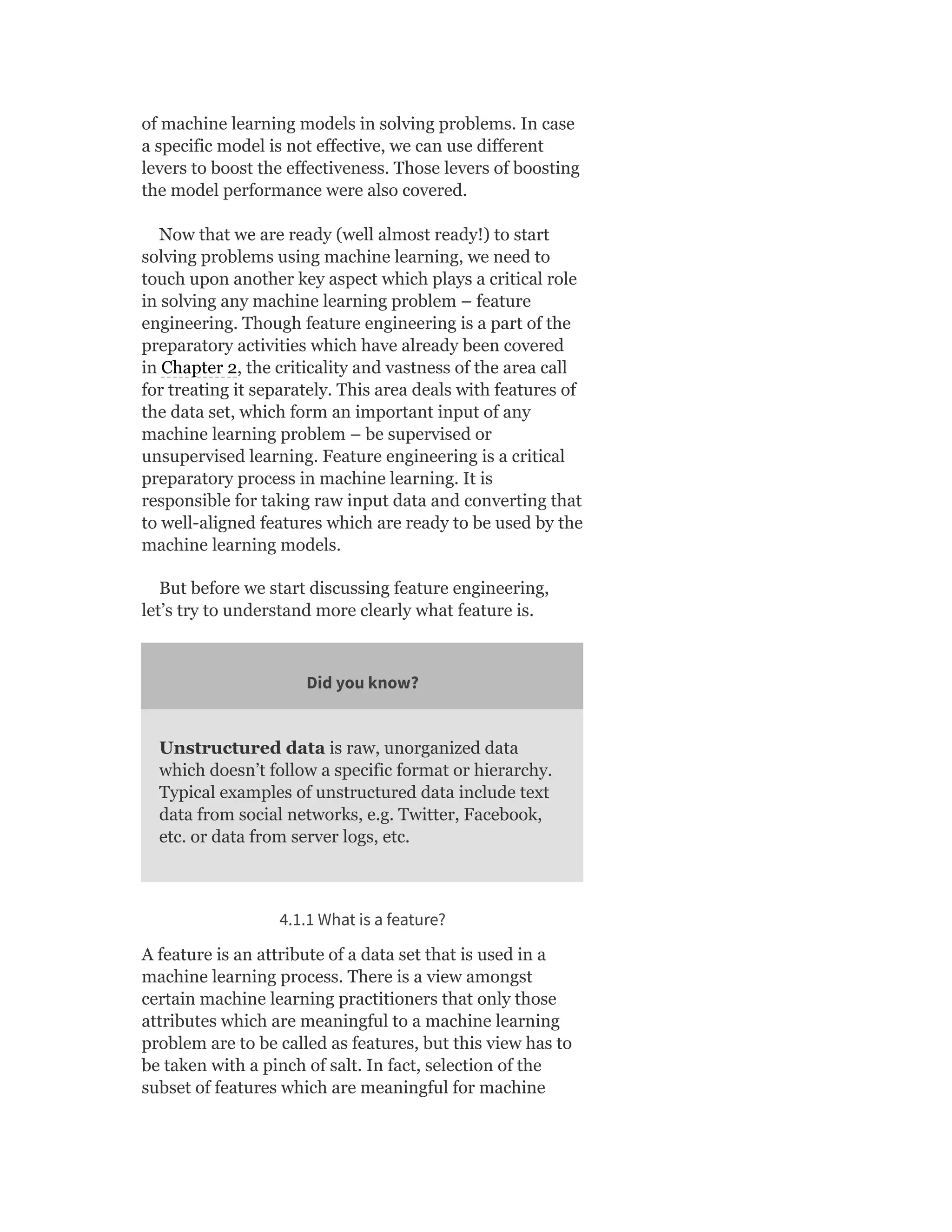 of machine learning models in solving problems. In case
a specific model is not effective, we can use different
levers to boost the effectiveness. Those levers of boosting
the model performance were also covered.
Now that we are ready (well almost ready!) to start
solving problems using machine learning, we need to
touch upon another key aspect which plays a critical role
in solving any machine learning problem – feature
engineering. Though feature engineering is a part of the
preparatory activities which have already been covered
in Chapter 2, the criticality and vastness of the area call
for treating it separately. This area deals with features of
the data set, which form an important input of any
machine learning problem – be supervised or
unsupervised learning. Feature engineering is a critical
preparatory process in machine learning. It is
responsible for taking raw input data and converting that
to well-aligned features which are ready to be used by the
machine learning models.
But before we start discussing feature engineering,
let’s try to understand more clearly what feature is.
Did you know?
Unstructured data is raw, unorganized data
which doesn’t follow a specific format or hierarchy.
Typical examples of unstructured data include text
data from social networks, e.g. Twitter, Facebook,
etc. or data from server logs, etc.
4.1.1 What is a feature?
A feature is an attribute of a data set that is used in a
machine learning process. There is a view amongst
certain machine learning practitioners that only those
attributes which are meaningful to a machine learning
problem are to be called as features, but this view has to
be taken with a pinch of salt. In fact, selection of the
subset of features which are meaningful for machine
 