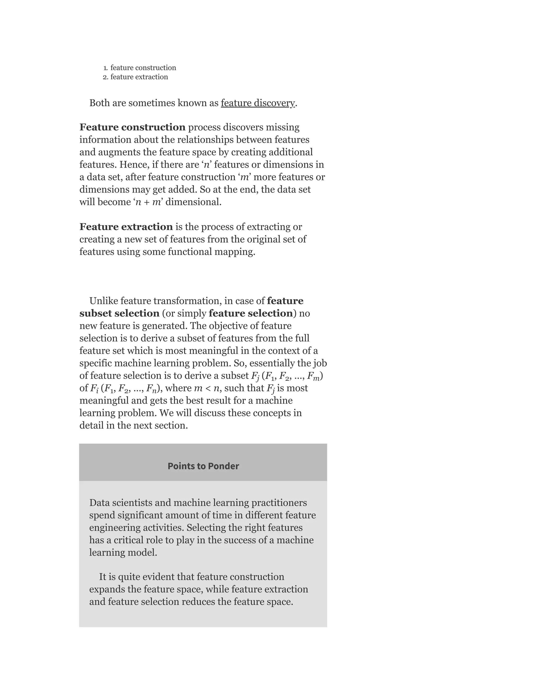 1. feature construction
2. feature extraction
Both are sometimes known as feature discovery.
Feature construction process discovers missing
information about the relationships between features
and augments the feature space by creating additional
features. Hence, if there are ‘n’ features or dimensions in
a data set, after feature construction ‘m’ more features or
dimensions may get added. So at the end, the data set
will become ‘n + m’ dimensional.
Feature extraction is the process of extracting or
creating a new set of features from the original set of
features using some functional mapping.
Unlike feature transformation, in case of feature
subset selection (or simply feature selection) no
new feature is generated. The objective of feature
selection is to derive a subset of features from the full
feature set which is most meaningful in the context of a
specific machine learning problem. So, essentially the job
of feature selection is to derive a subset F (F , F , …, F )
of F (F , F , …, F ), where m < n, such that F is most
meaningful and gets the best result for a machine
learning problem. We will discuss these concepts in
detail in the next section.
Points to Ponder
Data scientists and machine learning practitioners
spend significant amount of time in different feature
engineering activities. Selecting the right features
has a critical role to play in the success of a machine
learning model.
It is quite evident that feature construction
expands the feature space, while feature extraction
and feature selection reduces the feature space.
j 1 2 m
i 1 2 n j
 