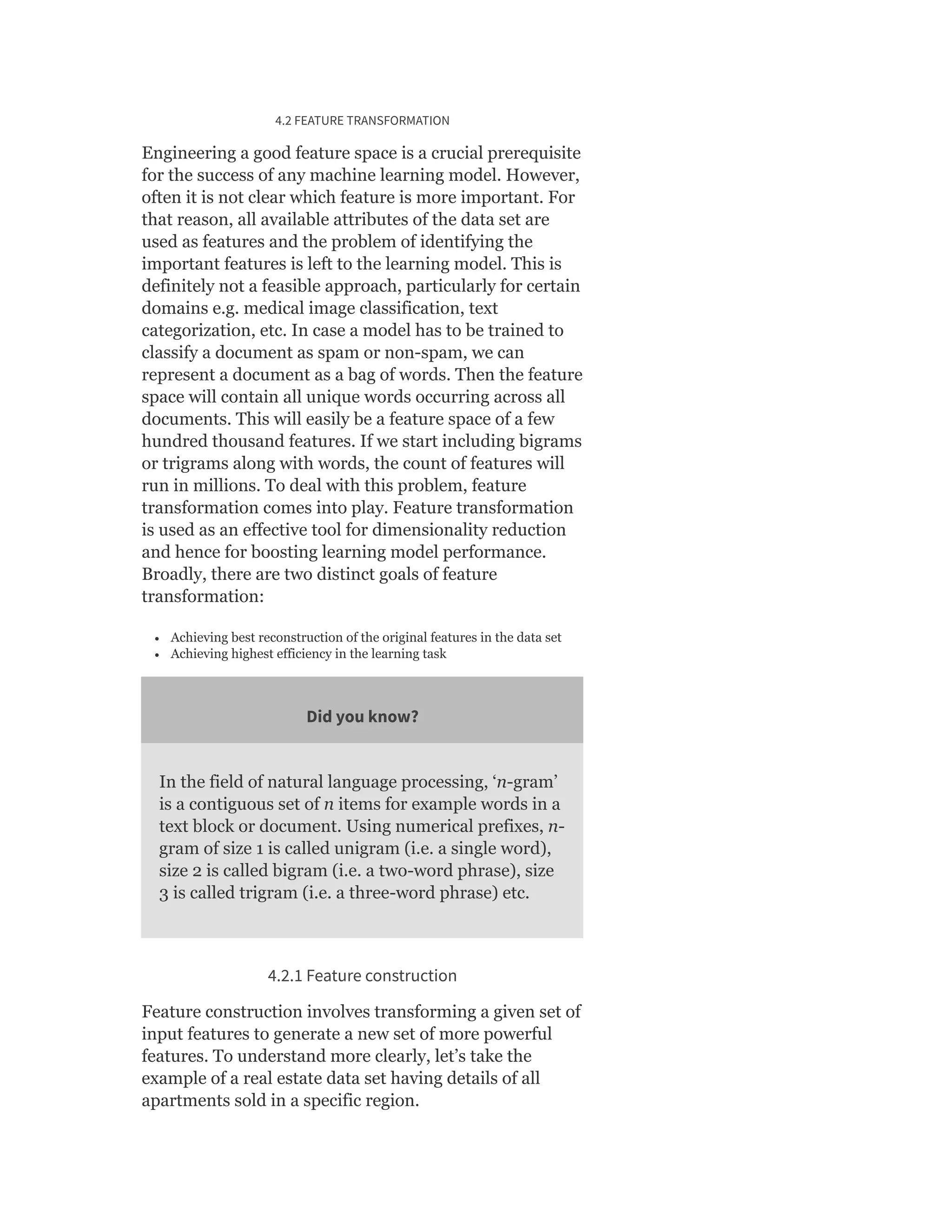 4.2 FEATURE TRANSFORMATION
Engineering a good feature space is a crucial prerequisite
for the success of any machine learning model. However,
often it is not clear which feature is more important. For
that reason, all available attributes of the data set are
used as features and the problem of identifying the
important features is left to the learning model. This is
definitely not a feasible approach, particularly for certain
domains e.g. medical image classification, text
categorization, etc. In case a model has to be trained to
classify a document as spam or non-spam, we can
represent a document as a bag of words. Then the feature
space will contain all unique words occurring across all
documents. This will easily be a feature space of a few
hundred thousand features. If we start including bigrams
or trigrams along with words, the count of features will
run in millions. To deal with this problem, feature
transformation comes into play. Feature transformation
is used as an effective tool for dimensionality reduction
and hence for boosting learning model performance.
Broadly, there are two distinct goals of feature
transformation:
Achieving best reconstruction of the original features in the data set
Achieving highest efficiency in the learning task
Did you know?
In the field of natural language processing, ‘n-gram’
is a contiguous set of n items for example words in a
text block or document. Using numerical prefixes, n-
gram of size 1 is called unigram (i.e. a single word),
size 2 is called bigram (i.e. a two-word phrase), size
3 is called trigram (i.e. a three-word phrase) etc.
4.2.1 Feature construction
Feature construction involves transforming a given set of
input features to generate a new set of more powerful
features. To understand more clearly, let’s take the
example of a real estate data set having details of all
apartments sold in a specific region.
 