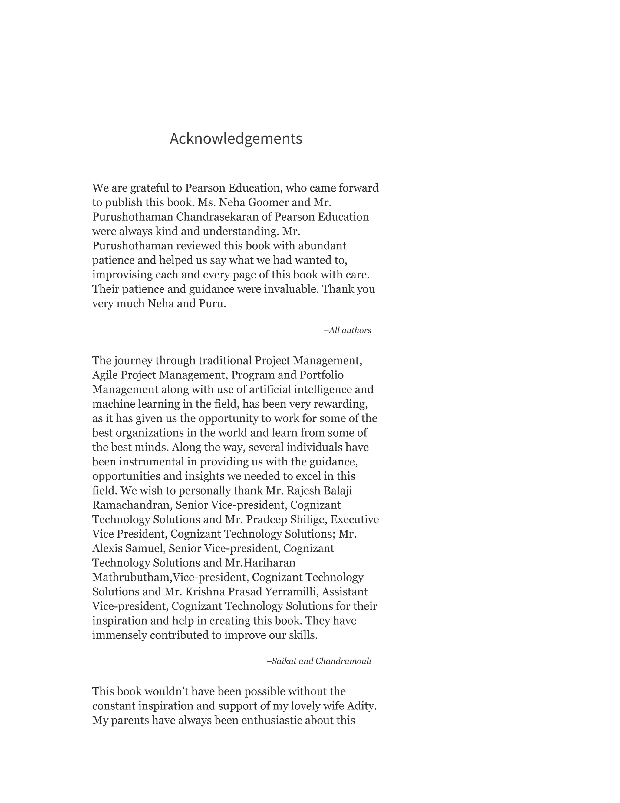 Acknowledgements
We are grateful to Pearson Education, who came forward
to publish this book. Ms. Neha Goomer and Mr.
Purushothaman Chandrasekaran of Pearson Education
were always kind and understanding. Mr.
Purushothaman reviewed this book with abundant
patience and helped us say what we had wanted to,
improvising each and every page of this book with care.
Their patience and guidance were invaluable. Thank you
very much Neha and Puru.
–All authors
The journey through traditional Project Management,
Agile Project Management, Program and Portfolio
Management along with use of artificial intelligence and
machine learning in the field, has been very rewarding,
as it has given us the opportunity to work for some of the
best organizations in the world and learn from some of
the best minds. Along the way, several individuals have
been instrumental in providing us with the guidance,
opportunities and insights we needed to excel in this
field. We wish to personally thank Mr. Rajesh Balaji
Ramachandran, Senior Vice-president, Cognizant
Technology Solutions and Mr. Pradeep Shilige, Executive
Vice President, Cognizant Technology Solutions; Mr.
Alexis Samuel, Senior Vice-president, Cognizant
Technology Solutions and Mr.Hariharan
Mathrubutham,Vice-president, Cognizant Technology
Solutions and Mr. Krishna Prasad Yerramilli, Assistant
Vice-president, Cognizant Technology Solutions for their
inspiration and help in creating this book. They have
immensely contributed to improve our skills.
–Saikat and Chandramouli
This book wouldn’t have been possible without the
constant inspiration and support of my lovely wife Adity.
My parents have always been enthusiastic about this
 