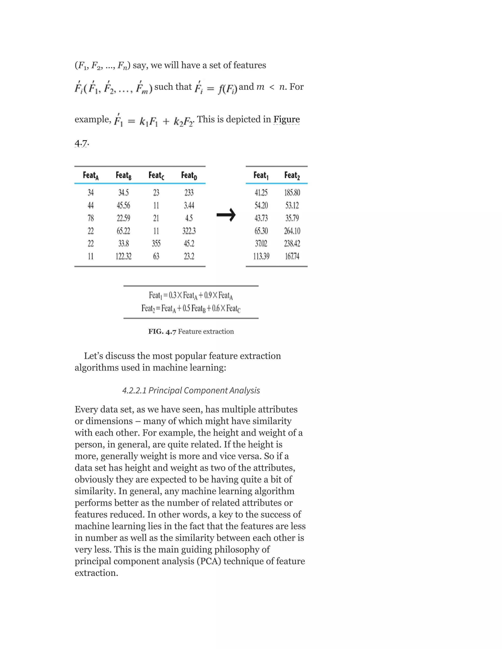 (F , F , …, F ) say, we will have a set of features
such that and m < n. For
example, . This is depicted in Figure
4.7.
FIG. 4.7 Feature extraction
Let’s discuss the most popular feature extraction
algorithms used in machine learning:
4.2.2.1 Principal Component Analysis
Every data set, as we have seen, has multiple attributes
or dimensions – many of which might have similarity
with each other. For example, the height and weight of a
person, in general, are quite related. If the height is
more, generally weight is more and vice versa. So if a
data set has height and weight as two of the attributes,
obviously they are expected to be having quite a bit of
similarity. In general, any machine learning algorithm
performs better as the number of related attributes or
features reduced. In other words, a key to the success of
machine learning lies in the fact that the features are less
in number as well as the similarity between each other is
very less. This is the main guiding philosophy of
principal component analysis (PCA) technique of feature
extraction.
1 2 n
 