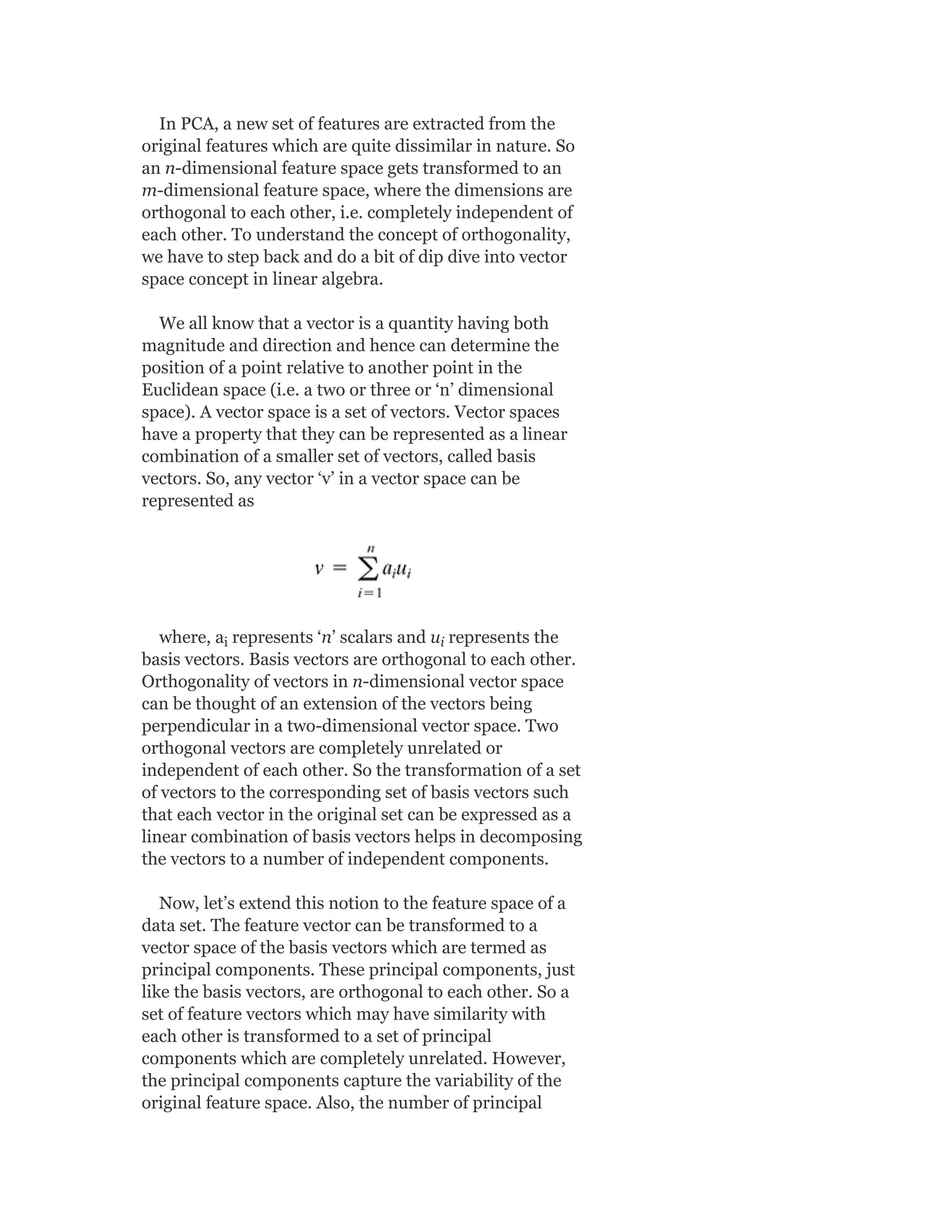 In PCA, a new set of features are extracted from the
original features which are quite dissimilar in nature. So
an n-dimensional feature space gets transformed to an
m-dimensional feature space, where the dimensions are
orthogonal to each other, i.e. completely independent of
each other. To understand the concept of orthogonality,
we have to step back and do a bit of dip dive into vector
space concept in linear algebra.
We all know that a vector is a quantity having both
magnitude and direction and hence can determine the
position of a point relative to another point in the
Euclidean space (i.e. a two or three or ‘n’ dimensional
space). A vector space is a set of vectors. Vector spaces
have a property that they can be represented as a linear
combination of a smaller set of vectors, called basis
vectors. So, any vector ‘v’ in a vector space can be
represented as
where, a represents ‘n’ scalars and u represents the
basis vectors. Basis vectors are orthogonal to each other.
Orthogonality of vectors in n-dimensional vector space
can be thought of an extension of the vectors being
perpendicular in a two-dimensional vector space. Two
orthogonal vectors are completely unrelated or
independent of each other. So the transformation of a set
of vectors to the corresponding set of basis vectors such
that each vector in the original set can be expressed as a
linear combination of basis vectors helps in decomposing
the vectors to a number of independent components.
Now, let’s extend this notion to the feature space of a
data set. The feature vector can be transformed to a
vector space of the basis vectors which are termed as
principal components. These principal components, just
like the basis vectors, are orthogonal to each other. So a
set of feature vectors which may have similarity with
each other is transformed to a set of principal
components which are completely unrelated. However,
the principal components capture the variability of the
original feature space. Also, the number of principal
i i
 