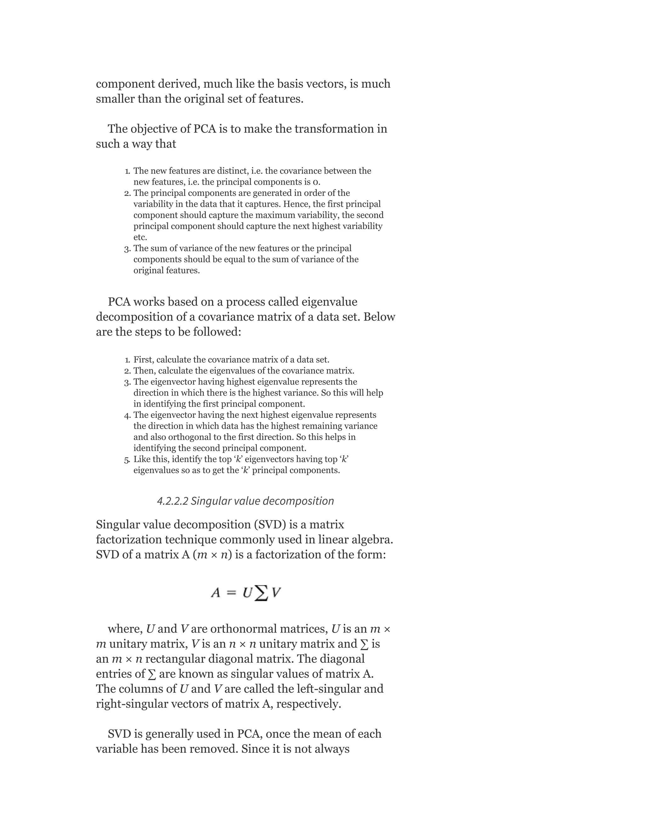 component derived, much like the basis vectors, is much
smaller than the original set of features.
The objective of PCA is to make the transformation in
such a way that
1. The new features are distinct, i.e. the covariance between the
new features, i.e. the principal components is 0.
2. The principal components are generated in order of the
variability in the data that it captures. Hence, the first principal
component should capture the maximum variability, the second
principal component should capture the next highest variability
etc.
3. The sum of variance of the new features or the principal
components should be equal to the sum of variance of the
original features.
PCA works based on a process called eigenvalue
decomposition of a covariance matrix of a data set. Below
are the steps to be followed:
1. First, calculate the covariance matrix of a data set.
2. Then, calculate the eigenvalues of the covariance matrix.
3. The eigenvector having highest eigenvalue represents the
direction in which there is the highest variance. So this will help
in identifying the first principal component.
4. The eigenvector having the next highest eigenvalue represents
the direction in which data has the highest remaining variance
and also orthogonal to the first direction. So this helps in
identifying the second principal component.
5. Like this, identify the top ‘k’ eigenvectors having top ‘k’
eigenvalues so as to get the ‘k’ principal components.
4.2.2.2 Singular value decomposition
Singular value decomposition (SVD) is a matrix
factorization technique commonly used in linear algebra.
SVD of a matrix A (m × n) is a factorization of the form:
where, U and V are orthonormal matrices, U is an m ×
m unitary matrix, V is an n × n unitary matrix and ∑ is
an m × n rectangular diagonal matrix. The diagonal
entries of ∑ are known as singular values of matrix A.
The columns of U and V are called the left-singular and
right-singular vectors of matrix A, respectively.
SVD is generally used in PCA, once the mean of each
variable has been removed. Since it is not always
 